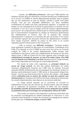 - 104 - REPENSER LE FINANCEMENT DU HANDICAP
POUR ACCOMPAGNER UNE SOCIÉTÉ INCLUSIVE
- ensuite, une difficulté gestionnaire : alors que l’ARS attribue une
dotation calculée selon les indicateurs d’activité transmis par l’établissement
ou le service via l’EPRD, le conseil départemental pratique dans la plupart
des cas une tarification au prix de journée, calculée à partir d’un point
d’indice voté par son assemblée délibérative. Les deux modalités
d’attributions de crédits sont donc radicalement opposées : la première est
fondée sur une anticipation de l’activité du gestionnaire, la seconde sur une
évaluation ex ante de ce que le budget social des finances départementales
peut couvrir. On comprend donc aisément que la volonté politique exprimée
par le Gouvernement d’augmenter les marges de manœuvre gestionnaires
des établissements et services bute sur la capacité des conseils
départementaux à diminuer le versement des prix de journée. Il en ressort
une moindre capacité des structures relevant des départements à modifier
leurs modes d’activité : difficile de passer en file active et en accueil
séquentiel quand le financement se fait à la journée ;
- enfin et surtout, une difficulté stratégique : l’autorité tarifaire
étant également l’autorité de délivrance de l’autorisation, l’installation d’un
FAM, d’un Samsah ou d’un CAMSP ne peut avoir lieu qu’en cas d’accord
conjoint de l’ARS et du conseil départemental, même lorsque cette
installation se fait dans le cadre d’un redéploiement de moyens au sein d’un
même Cpom. L’ARS du Centre-Val de Loire rapporte ainsi l’exemple d’un
redéploiement envisagé de moyens, au sein d’un même Cpom, d’un IME
vers un Samsah en le rattachant à un Esat (illustrant ainsi le virage inclusif),
mais rendu impossible par le blocage du conseil départemental.
On touche là, selon votre rapporteur, au principal obstacle au
succès du virage inclusif. Au titre des adultes handicapés, les seules
structures intégralement financées par l’ARS sont les maisons d’accueil
spécialisé (MAS), établissements qui accompagnent les handicaps moteurs et
mentaux particulièrement lourds. L’ARS assure le financement intégral des
Sessad – services qui interviennent dans le secteur des enfants – mais aucun
service médicalisé pour le secteur des adultes ne peut être autorisé sans
cofinancement (à l’exception des SAVS et des Saad, entièrement financés par
les conseils départementaux mais dépourvus de mission médicale).
Le virage inclusif reposant sur la conversion de l’accueil en
établissement en suivi par des services (en d’autres termes, pour les adultes,
par la redirection de personnes accueillies en MAS vers des Samsah),
les modalités actuelles de financement d’un service médicalisé pour adultes
ne permettent donc pas d’envisager une recomposition efficace de l’offre.
Pour toutes ces raisons, votre rapporteur ne peut que préconiser que
les structures accompagnant les adultes handicapés et comprenant un suivi
médicalisé soient financées, à l’instar des structures accompagnant les enfants
handicapés, par un financeur unique, à savoir l’ARS.
 