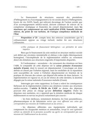EXPOSÉ GÉNÉRAL - 105 -
Le financement de structures assurant des prestations
d’hébergement ou d’accompagnement à la vie sociale (foyers d’hébergement,
foyers de vie, SAVS, Saad), qui relèvent davantage de l’action sociale que
d’un accompagnement médico-social, doivent continuer de relever de la
compétence stratégique et financière du conseil départemental, mais les
structures qui comprennent un suivi médicalisé (FAM, Samsah) doivent
relever, du point de vue tarifaire, de l’unique compétence médicale de
l’État.
Proposition n° 23 : compte tenu des entraves caractérisées que le
cofinancement oppose au virage inclusif, mettre fin aux structures
cofinancées.
c) Des pratiques de financement hétérogènes : un périmètre de soins
imprécis
Bien que le financement du soin médical en structure médico-sociale
soit défini par circulaire ministérielle et obéisse à des règles théoriquement
homogènes, l’incomplétude de la réglementation relative au versement
direct des dotations aux structures engendre d’importantes disparités.
Si l’ordonnateur – secondaire – du versement des dotations est bien
l’ARS, le comptable de cette dépense est la caisse primaire d’assurance
maladie (Cpam), dont le ressort est départemental. L’enveloppe est donc
définie en amont par l’échelon régional, mais les modalités de sa répartition
sont susceptibles de varier à l’échelon départemental en fonction de la
pratique de chacune des caisses, qui dépend elle-même de deux facteurs : la
réglementation en vigueur et, en cas de silence de cette dernière, la doctrine
dégagée par la caisse nationale d’assurance maladie (Cnam).
Interrogée par votre rapporteur, la Cnam a relevé les conséquences
fâcheuses de la réglementation relative aux dotations versées aux structures
médico-sociales. L’article R. 314-26 du CASF ne donne des dépenses
pouvant être prises en charge qu’une définition négative. Outre les
dépenses non sanitaires, on y apprend que la dotation médicale de chaque
établissement ou service ne pourra notamment pas couvrir :
- les frais médicaux, notamment dentaires, les frais paramédicaux,
pharmaceutiques et de laboratoire autres que ceux afférents aux soins qui
correspondent aux missions de l’établissement ou du service ;
- les dépenses afférentes aux équipements individuels qui
compensent les incapacités motrices et sensorielles, lorsqu'ils sont également
utilisés au domicile de la personne accueillie ou qu'ils ne correspondent pas aux
missions de l'établissement ou du service.
 