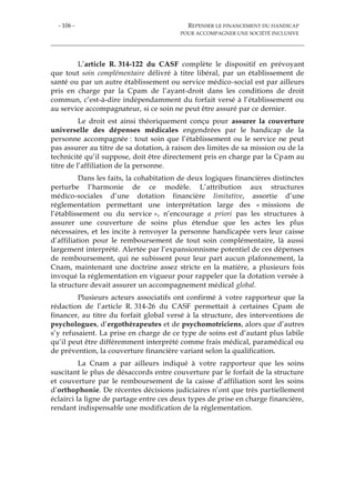 - 106 - REPENSER LE FINANCEMENT DU HANDICAP
POUR ACCOMPAGNER UNE SOCIÉTÉ INCLUSIVE
L’article R. 314-122 du CASF complète le dispositif en prévoyant
que tout soin complémentaire délivré à titre libéral, par un établissement de
santé ou par un autre établissement ou service médico-social est par ailleurs
pris en charge par la Cpam de l’ayant-droit dans les conditions de droit
commun, c’est-à-dire indépendamment du forfait versé à l’établissement ou
au service accompagnateur, si ce soin ne peut être assuré par ce dernier.
Le droit est ainsi théoriquement conçu pour assurer la couverture
universelle des dépenses médicales engendrées par le handicap de la
personne accompagnée : tout soin que l’établissement ou le service ne peut
pas assurer au titre de sa dotation, à raison des limites de sa mission ou de la
technicité qu’il suppose, doit être directement pris en charge par la Cpam au
titre de l’affiliation de la personne.
Dans les faits, la cohabitation de deux logiques financières distinctes
perturbe l’harmonie de ce modèle. L’attribution aux structures
médico-sociales d’une dotation financière limitative, assortie d’une
réglementation permettant une interprétation large des « missions de
l’établissement ou du service », n’encourage a priori pas les structures à
assurer une couverture de soins plus étendue que les actes les plus
nécessaires, et les incite à renvoyer la personne handicapée vers leur caisse
d’affiliation pour le remboursement de tout soin complémentaire, là aussi
largement interprété. Alertée par l’expansionnisme potentiel de ces dépenses
de remboursement, qui ne subissent pour leur part aucun plafonnement, la
Cnam, maintenant une doctrine assez stricte en la matière, a plusieurs fois
invoqué la réglementation en vigueur pour rappeler que la dotation versée à
la structure devait assurer un accompagnement médical global.
Plusieurs acteurs associatifs ont confirmé à votre rapporteur que la
rédaction de l’article R. 314-26 du CASF permettait à certaines Cpam de
financer, au titre du forfait global versé à la structure, des interventions de
psychologues, d’ergothérapeutes et de psychomotriciens, alors que d’autres
s’y refusaient. La prise en charge de ce type de soins est d’autant plus labile
qu’il peut être différemment interprété comme frais médical, paramédical ou
de prévention, la couverture financière variant selon la qualification.
La Cnam a par ailleurs indiqué à votre rapporteur que les soins
suscitant le plus de désaccords entre couverture par le forfait de la structure
et couverture par le remboursement de la caisse d’affiliation sont les soins
d’orthophonie. De récentes décisions judiciaires n’ont que très partiellement
éclairci la ligne de partage entre ces deux types de prise en charge financière,
rendant indispensable une modification de la réglementation.
 