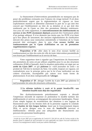 - 108 - REPENSER LE FINANCEMENT DU HANDICAP
POUR ACCOMPAGNER UNE SOCIÉTÉ INCLUSIVE
Le financement d’interventions paramédicales ne manquera pas de
poser des problèmes croissants avec l’amorce du virage inclusif. Il est donc
particulièrement urgent que la réglementation en vigueur en fasse
explicitement mention et détermine clairement la part de ce qui doit être
couvert par l’établissement au titre de sa dotation et ce qui doit être
remboursé par la Cpam au titre des prestations libérales extérieures.
Aux yeux de votre rapporteur, le conventionnement des établissements ou
services et des PCPE récemment déployés pourrait être l’instrument pilote
d’un partage adéquat. Il n’en demeure pas moins que, les PCPE n’en étant
qu’à leur phase de lancement, des mesures réglementaires de clarification
doivent être prises (une instruction ministérielle à l’intention de la Cnam
pourrait être envisagée), dans le sens d’un recours facilité aux
remboursements par la Cpam d’affiliation en cas de prestations
supplémentaires requises.
Proposition n° 24 : aller dans le sens d’un recours facilité au
remboursement au titre des soins de ville de toute intervention paramédicale
non fourni par l’établissement ou le service de base.
Votre rapporteur tient à signaler que l’imprécision du financement
des prestations de soins est par ailleurs amplifiée pour le cas des structures
cofinancées (FAM et Samsah), dont la situation particulière est régie par un
arrêté du 4 juin 20071, et qui plafonne le « tarif journalier de soins » au
produit de 7,66 fois le montant du Smic. Cet arrêté, toujours en vigueur, est
contradictoire avec le principe prévu par la loi d’une tarification sur des
critères d’activités, incompatible par nature avec toute forme de
plafonnement. Il est donc indispensable de l’abroger.
Proposition n° 25 : abroger l’arrêté du 4 juin 2007 qui plafonne le
tarif journalier de soins des structures cofinancées.
2. La réforme tarifaire à venir et le projet Serafin-PH : une
intention louable mais déjà des inquiétudes
Des dysfonctionnements précédemment exposés a découlé
l’impérieuse nécessité de repenser en profondeur le modèle tarifaire des
établissements et services accompagnant des personnes handicapées. Passer
d’une simple logique de reconduction des dotations à une logique de
financement axée sur les besoins réels de la personne suppose la conduite
d’un chantier de très longue haleine, lancé par le Gouvernement depuis
2014, et qu’on désigne sous le nom de Serafin-PH (services et
établissements : réforme pour une adéquation des financements aux
parcours des personnes handicapées).
1 Arrêté du 4 juin 2007 pris en application de l'article R. 314-141 du code de l'action sociale et des
familles fixant le plafond du tarif journalier de soins applicable aux foyers d'accueil médicalisé et
services d'accompagnement médico-social pour adultes handicapés.
 