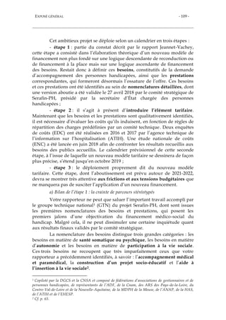 EXPOSÉ GÉNÉRAL - 109 -
Cet ambitieux projet se déploie selon un calendrier en trois étapes :
- étape 1 : partie du constat décrit par le rapport Jeannet-Vachey,
cette étape a consisté dans l’élaboration théorique d’un nouveau modèle de
financement non plus fondé sur une logique descendante de reconduction ou
de financement à la place mais sur une logique ascendante de financement
des besoins. Restait donc à définir ces besoins, constitutifs de la demande
d’accompagnement des personnes handicapées, ainsi que les prestations
correspondantes, qui formeront désormais l’ossature de l’offre. Ces besoins
et ces prestations ont été identifiés au sein de nomenclatures détaillées, dont
une version aboutie a été validée le 27 avril 2018 par le comité stratégique de
Serafin-PH, présidé par la secrétaire d’État chargée des personnes
handicapées ;
- étape 2 : il s’agit à présent d’introduire l’élément tarifaire.
Maintenant que les besoins et les prestations sont qualitativement identifiés,
il est nécessaire d’évaluer les coûts qu’ils induisent, en fonction de règles de
répartition des charges prédéfinies par un comité technique. Deux enquêtes
de coûts (EDC) ont été réalisées en 2016 et 2017 par l’agence technique de
l’information sur l’hospitalisation (ATIH). Une étude nationale de coûts
(ENC) a été lancée en juin 2018 afin de confronter les résultats recueillis aux
besoins des publics accueillis. Le calendrier prévisionnel de cette seconde
étape, à l’issue de laquelle un nouveau modèle tarifaire se dessinera de façon
plus précise, s’étend jusqu’en octobre 2019 ;
- étape 3 : le déploiement proprement dit du nouveau modèle
tarifaire. Cette étape, dont l’aboutissement est prévu autour de 2021-2022,
devra se montrer très attentive aux frictions et aux tensions budgétaires que
ne manquera pas de susciter l’application d’un nouveau financement.
a) Bilan de l’étape 1 : la crainte de parcours stéréotypés
Votre rapporteur ne peut que saluer l’important travail accompli par
le groupe technique national1 (GTN) du projet Serafin-PH, dont sont issues
les premières nomenclatures des besoins et prestations, qui posent les
premiers jalons d’une objectivation du financement médico-social du
handicap. Malgré cela, il ne peut dissimuler une certaine inquiétude quant
aux résultats finaux validés par le comité stratégique.
La nomenclature des besoins distingue trois grandes catégories : les
besoins en matière de santé somatique ou psychique, les besoins en matière
d’autonomie et les besoins en matière de participation à la vie sociale.
Ces trois besoins ne recoupent que très imparfaitement ceux que votre
rapporteur a précédemment identifiés, à savoir : l’accompagnement médical
et paramédical, la construction d’un projet socio-éducatif et l’aide à
l’insertion à la vie sociale2.
1 Copiloté par la DGCS et la CNSA et composé de fédérations d’associations de gestionnaires et de
personnes handicapées, de représentants de l’ADF, de la Cnam, des ARS des Pays-de-la-Loire, du
Centre-Val-de-Loire et de la Nouvelle-Aquitaine, de la MDPH de la Meuse, de l’ANAP, de la HAS,
de l’ATIH et de l’EHESP.
2 Cf. p. 65.
 