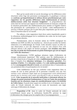 - 112 - REPENSER LE FINANCEMENT DU HANDICAP
POUR ACCOMPAGNER UNE SOCIÉTÉ INCLUSIVE
Bien qu’on aurait aimé en savoir davantage sur les différences entre
structures selon l’âge des personnes accompagnées, le graphique ci-dessus
ne confirme qu’imparfaitement le tableau dressé précédemment par votre
rapporteur sur les grandes différences entre établissements et services
médico-sociaux selon leur structure budgétaire1 : la prépondérance des
soins dans les services par rapport aux établissements ne rend pas compte de
la situation particulière des établissements pour adultes et l’égalité relative
des prestations de « participation à la vie sociale » entre établissements et
services n’illustre presque pas la part bien plus importante que les services
font à l’insertion dans la vie sociale.
Par ailleurs, votre rapporteur émet deux autres inquiétudes quant à
la robustesse méthodologique de la ventilation des coûts sur les trois types
de prestations directes.
Premièrement, selon la formule même de l’ATIH soulignant les
faiblesses de l’EDC de 2016, les résultats ne « doivent pas occulter les limites
inhérentes à la méthodologie de l’étude. Cette dernière repose en effet sur
une observation ex post des dépenses et non sur une analyse d’un coût
efficient adossé à des règles de bonnes pratiques. Les résultats sont donc
très liés au poids des financements en partie historiques qui ont un impact
sur l’offre des structures ».
Deuxièmement, l’ATIH applique plusieurs règles d’affectation de
charges relativement imprécises2. Elle autorise ainsi les établissements et
services s’étant livrés à l’enquête de coûts à indifféremment affecter les charges
liées à l’emploi d’un éducateur technique, d’un éducateur spécialisé, d’un
moniteur d’atelier, d’un éducateur scolaire, d’un aide médico-psychologique
et d’un accompagnant éducatif et social, aux prestations liées à l’autonomie ou
aux prestations liées à la participation à la vie sociale !
Cette indifférence ne fait que conforter votre rapporteur dans sa
crainte de voir le futur parcours de la personne s’orienter vers une base
sanitaire certes solidement étayée mais un accompagnement social arbitrairement
panaché par la structure entre projet socio-éducatif et aide au maintien de la vie
sociale. Cette incapacité de la nouvelle tarification à clairement affecter les
charges de postes pourtant fondamentaux à l’une ou l’autre des prestations
fournies par les structures risque de considérablement nuire à la lisibilité
de l’offre future. Il paraît donc urgent de rectifier le tir et d’adopter, dans le
cadre de l’étude nationale de coûts en cours de lancement, une règle
univoque d’affectation de charges.
Proposition n° 26 : dans le cadre de l’étude nationale de coûts
actuellement lancée pour la tarification Serafin-PH, préciser la règle
d’affectation des charges pour les emplois liés à l’accompagnement.
1 Cf. p. 15.
2 Les règles d’affectation de charges sont disponibles sur le site de l’ATIH.
 