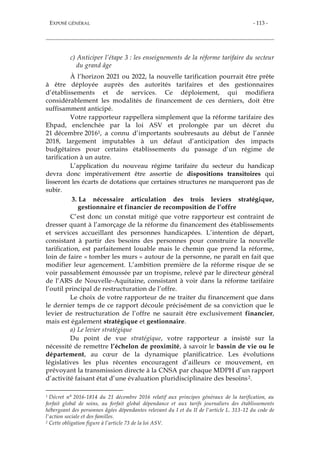 EXPOSÉ GÉNÉRAL - 113 -
c) Anticiper l’étape 3 : les enseignements de la réforme tarifaire du secteur
du grand âge
À l’horizon 2021 ou 2022, la nouvelle tarification pourrait être prête
à être déployée auprès des autorités tarifaires et des gestionnaires
d’établissements et de services. Ce déploiement, qui modifiera
considérablement les modalités de financement de ces derniers, doit être
suffisamment anticipé.
Votre rapporteur rappellera simplement que la réforme tarifaire des
Ehpad, enclenchée par la loi ASV et prolongée par un décret du
21 décembre 20161, a connu d’importants soubresauts au début de l’année
2018, largement imputables à un défaut d’anticipation des impacts
budgétaires pour certains établissements du passage d’un régime de
tarification à un autre.
L’application du nouveau régime tarifaire du secteur du handicap
devra donc impérativement être assortie de dispositions transitoires qui
lisseront les écarts de dotations que certaines structures ne manqueront pas de
subir.
3. La nécessaire articulation des trois leviers stratégique,
gestionnaire et financier de recomposition de l’offre
C’est donc un constat mitigé que votre rapporteur est contraint de
dresser quant à l’amorçage de la réforme du financement des établissements
et services accueillant des personnes handicapées. L’intention de départ,
consistant à partir des besoins des personnes pour construire la nouvelle
tarification, est parfaitement louable mais le chemin que prend la réforme,
loin de faire « tomber les murs » autour de la personne, ne paraît en fait que
modifier leur agencement. L’ambition première de la réforme risque de se
voir passablement émoussée par un tropisme, relevé par le directeur général
de l’ARS de Nouvelle-Aquitaine, consistant à voir dans la réforme tarifaire
l’outil principal de restructuration de l’offre.
Le choix de votre rapporteur de ne traiter du financement que dans
le dernier temps de ce rapport découle précisément de sa conviction que le
levier de restructuration de l’offre ne saurait être exclusivement financier,
mais est également stratégique et gestionnaire.
a) Le levier stratégique
Du point de vue stratégique, votre rapporteur a insisté sur la
nécessité de remettre l’échelon de proximité, à savoir le bassin de vie ou le
département, au cœur de la dynamique planificatrice. Les évolutions
législatives les plus récentes encouragent d’ailleurs ce mouvement, en
prévoyant la transmission directe à la CNSA par chaque MDPH d’un rapport
d’activité faisant état d’une évaluation pluridisciplinaire des besoins2.
1 Décret n° 2016-1814 du 21 décembre 2016 relatif aux principes généraux de la tarification, au
forfait global de soins, au forfait global dépendance et aux tarifs journaliers des établissements
hébergeant des personnes âgées dépendantes relevant du I et du II de l'article L. 313-12 du code de
l'action sociale et des familles.
2 Cette obligation figure à l’article 73 de la loi ASV.
 