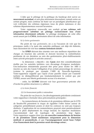 - 114 - REPENSER LE FINANCEMENT DU HANDICAP
POUR ACCOMPAGNER UNE SOCIÉTÉ INCLUSIVE
L’idée que le pilotage de la politique du handicap doit suivre un
mouvement ascendant, et non plus strictement descendant, connaît certes un
certain progrès, mais continue de buter sur un paradigme planificateur qui
voit s’affronter des schémas régionaux issus de plans nationaux et des
schémas départementaux souvent lacunaires.
Votre rapporteur renouvelle son souhait qu’aux schémas soit
progressivement substitué un pilotage exclusivement issu d’une
information directement collectée. Le pilotage stratégique de cette offre
serait assuré par la CNSA, destinataire direct de cette information.
b) Le levier gestionnaire
Du point de vue gestionnaire, on a eu l’occasion de voir que les
principaux outils à la main des autorités publiques ont déjà été élaborés,
mais nécessitent de voir leur contenu fortement enrichi :
- les EPRD doivent être orientés vers une meilleure répartition des
charges en fonction des activités et doivent favoriser la redistribution
pertinente de ces dernières au sein des gestionnaires pluri-établissements
entre activité principale et activités annexes ;
- la dimension « objectifs » des Cpom doit être considérablement
étoffée par les autorités tarifaires vers davantage d’exigence modulaire.
Une instruction ministérielle pourrait être prise pour inciter les ARS à
inscrire au sein des Cpom l’obligation d’un certain pourcentage de services
(comme le pratique par exemple l’ARS de Nouvelle-Aquitaine).
Votre rapporteur rappelle que l’ajout d’une pareille clause par l’autorité
tarifaire ne déséquilibrerait pas fondamentalement le contrat qui, par
l’EPRD, assure une liberté gestionnaire accrue à la structure ;
- enfin, les GCSMS doivent voir leur gouvernance précisée afin
d’inciter les petites structures à y adhérer.
c) Le levier financier
(1) Un financement public à rationaliser
Du point de vue financier, les développements précédents conduisent
votre rapporteur à formuler deux préconisations principales :
- les nomenclatures de besoins et de prestations définies par le GTN
de Serafin-PH présentent le risque de rigidifier l’offre future autour de
catégories préalablement posées et dont les contours ne sont pas toujours
distincts. L’application de ces nomenclatures pourrait ainsi paradoxalement
gêner le plein déploiement du virage inclusif, les réponses modulaires
s’accommodant mal de typologies de prestations trop figées.
Votre rapporteur suggère donc que ces nouvelles nomenclatures de besoins
et de prestations soient maintenues uniquement pour la dimension
médicale et paramédicale, et que l’accompagnement social fasse l’objet
d’un financement dont la personne serait davantage acteur ;
 