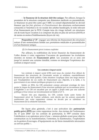 EXPOSÉ GÉNÉRAL - 115 -
- le financeur de la structure doit être unique. Par ailleurs, lorsque la
prestation de la structure comporte une dimension médicale ou paramédicale,
ce financeur ne peut être autre que l’ARS. Le conseil départemental ne devrait
financer que les frais généraux et d’investissement des structures exclusivement
consacrées à l’insertion à la vie sociale des adultes handicapés, le reste relevant
d’un financement par la PCH. Compte tenu du virage inclusif, ces structures
ont de toute façon vocation à se composer de plus en plus de services (SAVS) et
de moins en moins d’établissements (foyers de vie).
Proposition n° 27 : engager une réforme du financement des structures
autour d’une nomenclature limitée aux prestations médicales et paramédicales
et d’un financeur unique.
(2) Un financement privé à mieux exploiter
Par ailleurs, la redéfinition du levier financier du financement de
l’offre donne à votre rapporteur l’occasion de questionner les évolutions
récentes en termes de financement privé. Les avancées en ce sens ont
jusqu’ici montré une certaine timidité, comme en témoigne l’expérience des
contrats à impact social.
Les contrats à impact social
Les contrats à impact social (CIS) sont issus du constat d’un défaut de
financement des structures de l’économie sociale et solidaire, essentiellement
financées par des fonds publics. Cette situation s’explique dans une large mesure
par l’inadaptation de ces outils de financement aux objectifs, à la taille, à la
gouvernance et aux statuts juridiques propres à ce secteur.
Initiés en 2016, les CIS présentent comme principal avantage de faire
porter le risque du financement d’une structure publique par un investisseur privé.
L’éligibilité à un CIS est encadrée par un appel à projet émis par une autorité
publique et leur retour sur investissement est limité à 5,5 %.
Encore très peu répandus, les CIS, comme toute autre forme de
financement privé de l’action solidaire, sont décrits par les acteurs associatifs
auditionnés par votre rapporteur comme ne devant pas se substituer au
financement de la solidarité nationale.
De façon plus générale, c’est à une activation des partenariats
public-privé (PPP) que votre rapporteur invite. Aux termes de l’ordonnance
du 17 juin 20041 sur les contrats de partenariat, le PPP consiste dans
l’attribution à un opérateur privé d’une « mission globale ayant pour objet la
construction ou la transformation, l’entretien, la maintenance, l’exploitation
ou la gestion d’ouvrages, d’équipements ou de biens immatériels nécessaires
au service public ».
1 Ordonnance n° 2004-559 du 17 juin 2004 sur les contrats de partenariat.
 