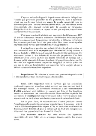 - 116 - REPENSER LE FINANCEMENT DU HANDICAP
POUR ACCOMPAGNER UNE SOCIÉTÉ INCLUSIVE
L’agence nationale d’appui à la performance (Anap) a indiqué tout
l’intérêt que pouvaient présenter de tels partenariats, mais a également
relevé que ces derniers étaient une source de grande complexité pour les
personnes publiques : insuffisamment formées face à des prestataires privés
professionnels, elles peuvent parfois pâtir de contrats de partenariats
déséquilibrés où les transferts de risques ne sont pas toujours proportionnés
aux transferts de financement.
C’est donc un double obstacle qui s’oppose à la diffusion des PPP.
En plus de la réticence culturelle à favoriser l’intervention d’un acteur privé
dans l’accompagnement des personnes handicapées, le défaut de préparation
des personnes publiques face à des prestataires bien mieux armés qu’elles
empêche que ce type de partenariat soit davantage répandu.
Il est également possible aux collectivités territoriales de mettre un
bien immobilier sous bail emphytéotique administratif (BEA), comme le
dispose l’article L. 1311-2 du code général des collectivités territoriales. Cet
instrument permet à une collectivité territoriale propriétaire d’un bien
immobilier de le louer à un tiers qui pourra construire un ouvrage sur le
domaine public et ensuite le louer à la collectivité propriétaire du terrain. Un
BEA doit être regardé comme comportant délégation de service public dès
lors que les aléas de l’exploitation sont supportés par le locataire et que le
bailleur conserve le contrôle de sa gestion.
Proposition n° 28 : stimuler le recours aux partenariats public-privé
et à la signature de baux emphytéotiques administratifs.
Enfin, votre rapporteur tient à rappeler que les associations
gestionnaires peuvent, selon leur statut, recevoir des dons ouvrant droit à
des avantages fiscaux. Les associations bénéficiant d’une reconnaissance
d’utilité publique sont habilitées à recevoir des legs et des donations,
recouvrant notamment des immeubles ou des biens meubles corporels. Les
associations d’intérêt général ne peuvent quant à elles recevoir que des dons
manuels, soit de particuliers, soit d’entreprises (dans le cadre du mécénat).
Sur le plan fiscal, la reconnaissance d’utilité publique comme
l’intérêt général présentent un avantage important pour le donateur : grâce à
l'article 200 du code général des impôts (CGI), un particulier pour bénéficier
d'une réduction d'impôts et grâce à l'article 238 du CGI une entreprise qui
fait du mécénat pourra bénéficier d'un crédit d'impôt.
Une meilleure lisibilité doit être assurée aux opérations
susceptibles de faire l’objet de ces avantages fiscaux auprès des acteurs
privés.
 