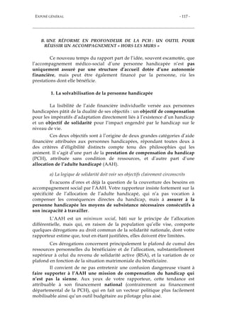 EXPOSÉ GÉNÉRAL - 117 -
B. UNE RÉFORME EN PROFONDEUR DE LA PCH : UN OUTIL POUR
RÉUSSIR UN ACCOMPAGNEMENT « HORS LES MURS »
Ce nouveau temps du rapport part de l’idée, souvent escamotée, que
l’accompagnement médico-social d’une personne handicapée n’est pas
uniquement assuré par une structure d’accueil dotée d’une autonomie
financière, mais peut être également financé par la personne, via les
prestations dont elle bénéficie.
1. La solvabilisation de la personne handicapée
La lisibilité de l’aide financière individuelle versée aux personnes
handicapées pâtit de la dualité de ses objectifs : un objectif de compensation
pour les impératifs d’adaptation directement liés à l’existence d’un handicap
et un objectif de solidarité pour l’impact engendré par le handicap sur le
niveau de vie.
Ces deux objectifs sont à l’origine de deux grandes catégories d’aide
financière attribuées aux personnes handicapées, répondant toutes deux à
des critères d’éligibilité distincts compte tenu des philosophies qui les
animent. Il s’agit d’une part de la prestation de compensation du handicap
(PCH), attribuée sans condition de ressources, et d’autre part d’une
allocation de l’adulte handicapé (AAH).
a) La logique de solidarité doit voir ses objectifs clairement circonscrits
Évacuons d’ores et déjà la question de la couverture des besoins en
accompagnement social par l’AAH. Votre rapporteur insiste fortement sur la
spécificité de l’allocation de l’adulte handicapé, qui n’a pas vocation à
compenser les conséquences directes du handicap, mais à assurer à la
personne handicapée les moyens de subsistance nécessaires consécutifs à
son incapacité à travailler.
L’AAH est un minimum social, bâti sur le principe de l’allocation
différentielle, mais qui, en raison de la population qu’elle vise, comporte
quelques dérogations au droit commun de la solidarité nationale, dont votre
rapporteur estime que, tout en étant justifiées, elles doivent être limitées.
Ces dérogations concernent principalement le plafond de cumul des
ressources personnelles du bénéficiaire et de l’allocation, substantiellement
supérieur à celui du revenu de solidarité active (RSA), et la variation de ce
plafond en fonction de la situation matrimoniale du bénéficiaire.
Il convient de ne pas entretenir une confusion dangereuse visant à
faire supporter à l’AAH une mission de compensation du handicap qui
n’est pas la sienne. Aux yeux de votre rapporteur, cette tendance est
attribuable à son financement national (contrairement au financement
départemental de la PCH), qui en fait un vecteur politique plus facilement
mobilisable ainsi qu’un outil budgétaire au pilotage plus aisé.
 