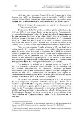 - 118 - REPENSER LE FINANCEMENT DU HANDICAP
POUR ACCOMPAGNER UNE SOCIÉTÉ INCLUSIVE
Ainsi que votre rapporteur l’a rappelé lors de l’examen de la loi de
finances pour 20181, les dispositions visant à rapprocher l’AAH du droit
commun de la solidarité nationale ne lui paraissent a priori pas condamnables,
tant que leurs besoins en matière de compensation sont par ailleurs assurés.
b) Seule la logique de compensation est adaptée au financement de
l’accompagnement social
L’attribution de la PCH, telle que définie par la loi fondatrice du
11 février 2005, n’a pour sa part d’autre but que de favoriser l’autonomie des
personnes handicapées et d’en faire les acteurs premiers de l’aménagement
de leur parcours. En-dehors d’un critère d’âge2, dont la pertinence est
d’ailleurs fortement discutée, le seul critère d’éligibilité à la PCH est détaillé
à l’article D. 245-4 du CASF : il s’agit d’une difficulté absolue à réaliser une
activité ou une difficulté grave à réaliser deux activités du référentiel de
l’annexe 2-5 de ce code3. Elle est donc attribuée sans condition de ressources.
Votre rapporteur, notant l’emploi à l’article L. 245-1 du CASF de la
notion centrale de « besoin », remarque qu’en matière d’accompagnement
social, les termes pour déterminer la destination de la PCH lui paraissent
beaucoup plus proches – bien qu’incomplets, comme on le verra plus loin – des
réalités vécues par les personnes que ceux issus des nomenclatures de
Serafin-PH pour approcher la « participation à la vie sociale ». Il n’en est que
plus convaincu que cette mission doit en priorité relever de la solvabilisation
de la personne et non de la politique de la structure qui l’accueille.
Son sentiment est renforcé par la recension au sein de l’annexe 2-5
du CASF de tous les besoins par ailleurs identifiés par Serafin-PH au titre
des missions non-médicales des structures : entretien personnel,
déplacements, participation à la vie sociale, besoins éducatifs. Répliquer ces
besoins au sein de la nomenclature des structures nous expose au
financement concurrent de prestations similaires par la dotation financière
versée à la structure et par la PCH versée à la personne.
Or un choix doit être fait. Le financement par la PCH est, aux yeux
de votre rapporteur, largement préférable en ce qu’il donne lieu à
l’élaboration par la MDPH d’un plan personnalisé de compensation (PPC),
là où la structure ne pourra proposer que des solutions préconçues. Il ne
s’agit pas de s’en remettre entièrement à la conception d’un PPC, dont on
sait bien qu’il peut présenter certaines lacunes selon les départements, mais
il est important d’engager un signal en faveur de la personnalisation et de
l’appropriation de l’accompagnement social en le dégageant de la
structure.
1 Ph. MOUILLER, Avis fait au nom de la commission des affaires sociales au projet de loi de
finances pour 2018 : Solidarité, insertion et égalité des chances n° 111 (2017-2018).
2 60 ans.
3 Ces activités sont liées à la mobilité, à l’entretien personnel, à la communication et aux interactions
élémentaires dans son environnement immédiat.
 