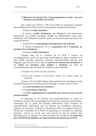 EXPOSÉ GÉNÉRAL - 119 -
2. Repenser les besoins liés à l’accompagnement social : vers une
réforme en profondeur de la PCH
Aux termes de l’article L. 245-3 du CASF, les prestations ouvertes
par le bénéfice de la PCH couvrent cinq grandes catégories de besoins :
- le besoin d’aides humaines ;
- le besoin d’aides techniques, qui désignent tout instrument,
équipement ou système technique adapté ou spécialement conçu pour
compenser une limitation d’activité, acquis ou loué par la personne pour son
usage personnel ;
- le besoin lié à l’aménagement du logement et du véhicule ;
- le besoin exceptionnel lié à l’acquisition ou à l’entretien de
produits liés au handicap ;
- le besoin d’aides animalières.
Compte tenu de la vocation de la PCH à assurer un
accompagnement social aux personnes handicapées le plus accessible et le
plus lisible possible, plusieurs réformes incontournables doivent être
engagées, qui doivent avoir à cœur de préciser le contenu des prestations et
de rendre ces dernières plus simples à mobiliser. La série de
recommandations qui suit tente de remplir ces deux objectifs.
a) Redéfinir le contenu des aides humaines
(1) Une aide humaine excessivement centrée sur certains types de
handicap
L’annexe 2-5 du CASF indique pour quels besoins spécifiques l’aide
humaine financée par la PCH peut être sollicitée. Il s’agit de besoins liés :
- aux actes essentiels de l’existence ;
- à la surveillance régulière ;
- aux frais supplémentaires engendrés par l’exercice d’une activité
professionnelle.
La typologie de ces besoins met particulièrement en valeur la
dimension physique de l’accompagnement social des personnes handicapées.
Autrement dit, la grille des besoins déclenchant l’aide humaine est
essentiellement déterminée par les besoins des handicaps physiques,
moteurs ou sensoriels. Comme l’a récemment relevé un rapport remis par
l’IGAS sur l’évolution de la PCH1, les personnes en situation de handicap
psychique, cognitif ou mental, qui sont souvent en état de réaliser sans
difficulté grave ou absolue les actes essentiels de l’existence, se retrouvent
plus difficilement éligibles aux aides humaines financées par la PCH.
1 IGAS, Évolution de la prestation de compensation du handicap, op. cit.
 