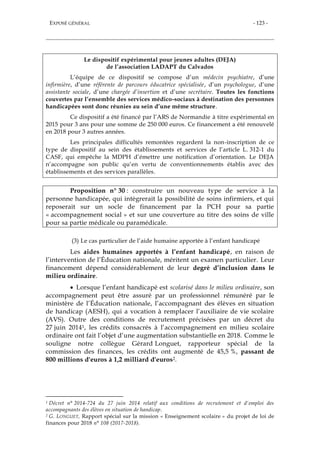 EXPOSÉ GÉNÉRAL - 123 -
Le dispositif expérimental pour jeunes adultes (DEJA)
de l’association LADAPT du Calvados
L’équipe de ce dispositif se compose d’un médecin psychiatre, d’une
infirmière, d’une référente de parcours éducatrice spécialisée, d’un psychologue, d’une
assistante sociale, d’une chargée d’insertion et d’une secrétaire. Toutes les fonctions
couvertes par l’ensemble des services médico-sociaux à destination des personnes
handicapées sont donc réunies au sein d’une même structure.
Ce dispositif a été financé par l’ARS de Normandie à titre expérimental en
2015 pour 3 ans pour une somme de 250 000 euros. Ce financement a été renouvelé
en 2018 pour 3 autres années.
Les principales difficultés remontées regardent la non-inscription de ce
type de dispositif au sein des établissements et services de l’article L. 312-1 du
CASF, qui empêche la MDPH d’émettre une notification d’orientation. Le DEJA
n’accompagne son public qu’en vertu de conventionnements établis avec des
établissements et des services parallèles.
Proposition n° 30 : construire un nouveau type de service à la
personne handicapée, qui intègrerait la possibilité de soins infirmiers, et qui
reposerait sur un socle de financement par la PCH pour sa partie
« accompagnement social » et sur une couverture au titre des soins de ville
pour sa partie médicale ou paramédicale.
(3) Le cas particulier de l’aide humaine apportée à l’enfant handicapé
Les aides humaines apportés à l’enfant handicapé, en raison de
l’intervention de l’Éducation nationale, méritent un examen particulier. Leur
financement dépend considérablement de leur degré d’inclusion dans le
milieu ordinaire.
 Lorsque l’enfant handicapé est scolarisé dans le milieu ordinaire, son
accompagnement peut être assuré par un professionnel rémunéré par le
ministère de l’Éducation nationale, l’accompagnant des élèves en situation
de handicap (AESH), qui a vocation à remplacer l’auxiliaire de vie scolaire
(AVS). Outre des conditions de recrutement précisées par un décret du
27 juin 20141, les crédits consacrés à l’accompagnement en milieu scolaire
ordinaire ont fait l’objet d’une augmentation substantielle en 2018. Comme le
souligne notre collègue Gérard Longuet, rapporteur spécial de la
commission des finances, les crédits ont augmenté de 45,5 %, passant de
800 millions d'euros à 1,2 milliard d'euros2.
1 Décret n° 2014-724 du 27 juin 2014 relatif aux conditions de recrutement et d'emploi des
accompagnants des élèves en situation de handicap.
2 G. LONGUET, Rapport spécial sur la mission « Enseignement scolaire » du projet de loi de
finances pour 2018 n° 108 (2017-2018).
 