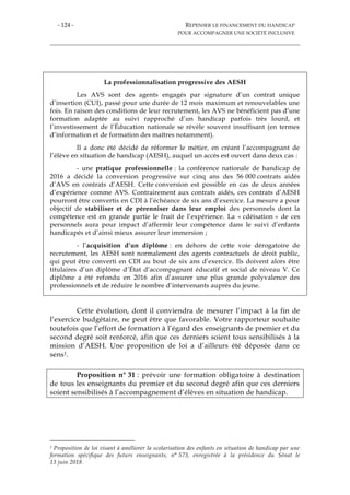- 124 - REPENSER LE FINANCEMENT DU HANDICAP
POUR ACCOMPAGNER UNE SOCIÉTÉ INCLUSIVE
La professionnalisation progressive des AESH
Les AVS sont des agents engagés par signature d’un contrat unique
d’insertion (CUI), passé pour une durée de 12 mois maximum et renouvelables une
fois. En raison des conditions de leur recrutement, les AVS ne bénéficient pas d’une
formation adaptée au suivi rapproché d’un handicap parfois très lourd, et
l’investissement de l’Éducation nationale se révèle souvent insuffisant (en termes
d’information et de formation des maîtres notamment).
Il a donc été décidé de réformer le métier, en créant l’accompagnant de
l’élève en situation de handicap (AESH), auquel un accès est ouvert dans deux cas :
- une pratique professionnelle : la conférence nationale de handicap de
2016 a décidé la conversion progressive sur cinq ans des 56 000 contrats aidés
d’AVS en contrats d’AESH. Cette conversion est possible en cas de deux années
d’expérience comme AVS. Contrairement aux contrats aidés, ces contrats d’AESH
pourront être convertis en CDI à l’échéance de six ans d’exercice. La mesure a pour
objectif de stabiliser et de pérenniser dans leur emploi des personnels dont la
compétence est en grande partie le fruit de l’expérience. La « cdéisation » de ces
personnels aura pour impact d’affermir leur compétence dans le suivi d’enfants
handicapés et d’ainsi mieux assurer leur immersion ;
- l’acquisition d’un diplôme : en dehors de cette voie dérogatoire de
recrutement, les AESH sont normalement des agents contractuels de droit public,
qui peut être converti en CDI au bout de six ans d’exercice. Ils doivent alors être
titulaires d’un diplôme d’État d’accompagnant éducatif et social de niveau V. Ce
diplôme a été refondu en 2016 afin d’assurer une plus grande polyvalence des
professionnels et de réduire le nombre d’intervenants auprès du jeune.
Cette évolution, dont il conviendra de mesurer l’impact à la fin de
l’exercice budgétaire, ne peut être que favorable. Votre rapporteur souhaite
toutefois que l’effort de formation à l’égard des enseignants de premier et du
second degré soit renforcé, afin que ces derniers soient tous sensibilisés à la
mission d’AESH. Une proposition de loi a d’ailleurs été déposée dans ce
sens1.
Proposition n° 31 : prévoir une formation obligatoire à destination
de tous les enseignants du premier et du second degré afin que ces derniers
soient sensibilisés à l’accompagnement d’élèves en situation de handicap.
1 Proposition de loi visant à améliorer la scolarisation des enfants en situation de handicap par une
formation spécifique des futurs enseignants, n° 573, enregistrée à la présidence du Sénat le
13 juin 2018.
 