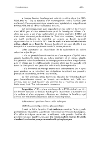EXPOSÉ GÉNÉRAL - 125 -
 Lorsque l’enfant handicapé est scolarisé en milieu adapté (en CLIS,
ULIS, IME ou ITEP), ou bénéficie d’un accompagnement scolaire à domicile (par
un Sessad), l’accompagnement par un éducateur spécialisé est intégralement
financé par l’ARS au titre de l’assurance maladie.
Cet accompagnement peut cependant ne pas suffire et la présence
d’un AESH peut s’avérer nécessaire en appui de l’enseignant référent. Or,
alors que dans le cas d’une scolarisation en milieu ordinaire, l’AESH est
directement rémunéré par le ministère de l’Éducation nationale, l’annexe 2-5
du CASF mentionne la possibilité de couvrir ce besoin éducatif
supplémentaire au titre de la PCH dans le seul cas d’une scolarisation en
milieu adapté ou à domicile : l’enfant handicapé est alors éligible à un
temps d’aide humaine supplémentaire de 30 heures par mois.
Cette dichotomie du financement de la scolarisation en milieu
adapté ne se justifie pas :
- elle est potentiellement constitutive d’une rupture d’égalité entre
enfants handicapés scolarisés en milieu ordinaire et en milieu adapté.
Les premiers voient leurs besoins en accompagnement scolaire intégralement
pris en charge par les établissements scolaires, alors que les seconds sont
tenus de faire appel à leur prestation individuelle de compensation ;
- elle méconnaît le principe même de la compensation, qui n’a pas
pour vocation de se substituer aux obligations incombant aux pouvoirs
publics (en l’occurrence, le droit à l’éducation).
La PCH attribuée au titre des besoins éducatifs de l’enfant handicapé
peut éventuellement couvrir les besoins extra-scolaires, tels l’aide aux
devoirs, mais ne peut financer une dépense liée à l’exercice du droit à
l’éducation, dont l’État doit assurer la couverture.
Proposition n° 32 : exclure du champ de la PCH attribuée au titre
des besoins éducatifs de l’enfant handicapé le financement d’auxiliaires de
vie scolaire et d’accompagnants d’enfants en situation de handicap, qui
doivent être rémunérés directement par les pouvoirs publics.
b) De nombreux problèmes liés aux aides techniques
(1) Un financement peu lisible à plusieurs étages
À côté de l’aide humaine, l’aide technique constitue l’autre grande
problématique financière à laquelle sont confrontées les personnes handicapées.
Ces aides techniques recouvrent actuellement trois grandes familles de
produits : les aides auditives, les aides à la communication pour les déficients
visuels et les véhicules pour personnes handicapées physiques.
 