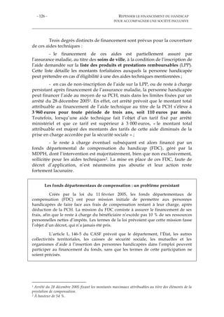 - 126 - REPENSER LE FINANCEMENT DU HANDICAP
POUR ACCOMPAGNER UNE SOCIÉTÉ INCLUSIVE
Trois degrés distincts de financement sont prévus pour la couverture
de ces aides techniques :
- le financement de ces aides est partiellement assuré par
l’assurance maladie, au titre des soins de ville, à la condition de l’inscription de
l’aide demandée sur la liste des produits et prestations remboursables (LPP).
Cette liste détaille les montants forfaitaires auxquels la personne handicapée
peut prétendre en cas d’éligibilité à une des aides techniques mentionnées ;
- en cas de non-inscription de l’aide sur la LPP, ou de reste à charge
persistant après financement de l’assurance maladie, la personne handicapée
peut financer l’aide au moyen de sa PCH, mais dans les limites fixées par un
arrêté du 28 décembre 20051. En effet, cet arrêté prévoit que le montant total
attribuable au financement de l’aide technique au titre de la PCH s’élève à
3 960 euros pour toute période de trois ans, soit 110 euros par mois.
Toutefois, lorsqu’une aide technique fait l’objet d’un tarif fixé par arrêté
ministériel et que ce tarif est supérieur à 3 000 euros, « le montant total
attribuable est majoré des montants des tarifs de cette aide diminués de la
prise en charge accordée par la sécurité sociale » ;
- le reste à charge éventuel subséquent est alors financé par un
fonds départemental de compensation du handicap (FDC), géré par la
MDPH, dont l’intervention est majoritairement, bien que non exclusivement,
sollicitée pour les aides techniques2. La mise en place de ces FDC, faute de
décret d’application, n’est néanmoins pas aboutie et leur action reste
fortement lacunaire.
Les fonds départementaux de compensation : un problème persistant
Créés par la loi du 11 février 2005, les fonds départementaux de
compensation (FDC) ont pour mission initiale de permettre aux personnes
handicapées de faire face aux frais de compensation restant à leur charge, après
déduction de la PCH. La mission du FDC consiste à assurer le financement de ses
frais, afin que le reste à charge du bénéficiaire n’excède pas 10 % de ses ressources
personnelles nettes d’impôts. Les termes de la loi prévoient que cette mission fasse
l’objet d’un décret, qui n’a jamais été pris.
L’article L. 146-5 du CASF prévoit que le département, l’État, les autres
collectivités territoriales, les caisses de sécurité sociale, les mutuelles et les
organismes d’aide à l’insertion des personnes handicapées dans l’emploi peuvent
participer au financement du fonds, sans que les termes de cette participation ne
soient précisés.
1 Arrêté du 28 décembre 2005 fixant les montants maximaux attribuables au titre des éléments de la
prestation de compensation.
2 À hauteur de 54 %.
 