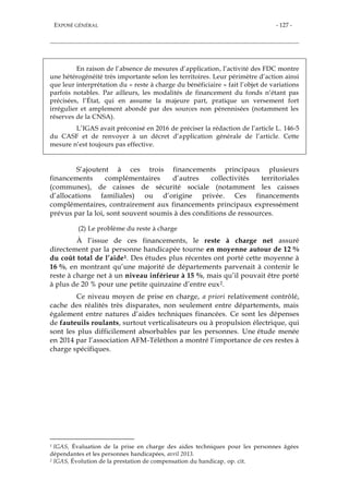 EXPOSÉ GÉNÉRAL - 127 -
En raison de l’absence de mesures d’application, l’activité des FDC montre
une hétérogénéité très importante selon les territoires. Leur périmètre d’action ainsi
que leur interprétation du « reste à charge du bénéficiaire » fait l’objet de variations
parfois notables. Par ailleurs, les modalités de financement du fonds n’étant pas
précisées, l’État, qui en assume la majeure part, pratique un versement fort
irrégulier et amplement abondé par des sources non pérennisées (notamment les
réserves de la CNSA).
L’IGAS avait préconisé en 2016 de préciser la rédaction de l’article L. 146-5
du CASF et de renvoyer à un décret d’application générale de l’article. Cette
mesure n’est toujours pas effective.
S’ajoutent à ces trois financements principaux plusieurs
financements complémentaires d’autres collectivités territoriales
(communes), de caisses de sécurité sociale (notamment les caisses
d’allocations familiales) ou d’origine privée. Ces financements
complémentaires, contrairement aux financements principaux expressément
prévus par la loi, sont souvent soumis à des conditions de ressources.
(2) Le problème du reste à charge
À l’issue de ces financements, le reste à charge net assuré
directement par la personne handicapée tourne en moyenne autour de 12 %
du coût total de l’aide1. Des études plus récentes ont porté cette moyenne à
16 %, en montrant qu’une majorité de départements parvenait à contenir le
reste à charge net à un niveau inférieur à 15 %, mais qu’il pouvait être porté
à plus de 20 % pour une petite quinzaine d’entre eux2.
Ce niveau moyen de prise en charge, a priori relativement contrôlé,
cache des réalités très disparates, non seulement entre départements, mais
également entre natures d’aides techniques financées. Ce sont les dépenses
de fauteuils roulants, surtout verticalisateurs ou à propulsion électrique, qui
sont les plus difficilement absorbables par les personnes. Une étude menée
en 2014 par l’association AFM-Téléthon a montré l’importance de ces restes à
charge spécifiques.
1 IGAS, Évaluation de la prise en charge des aides techniques pour les personnes âgées
dépendantes et les personnes handicapées, avril 2013.
2 IGAS, Évolution de la prestation de compensation du handicap, op. cit.
 