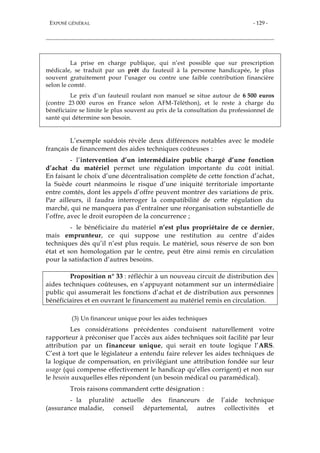 EXPOSÉ GÉNÉRAL - 129 -
La prise en charge publique, qui n’est possible que sur prescription
médicale, se traduit par un prêt du fauteuil à la personne handicapée, le plus
souvent gratuitement pour l’usager ou contre une faible contribution financière
selon le comté.
Le prix d’un fauteuil roulant non manuel se situe autour de 6 500 euros
(contre 23 000 euros en France selon AFM-Téléthon), et le reste à charge du
bénéficiaire se limite le plus souvent au prix de la consultation du professionnel de
santé qui détermine son besoin.
L’exemple suédois révèle deux différences notables avec le modèle
français de financement des aides techniques coûteuses :
- l’intervention d’un intermédiaire public chargé d’une fonction
d’achat du matériel permet une régulation importante du coût initial.
En faisant le choix d’une décentralisation complète de cette fonction d’achat,
la Suède court néanmoins le risque d’une iniquité territoriale importante
entre comtés, dont les appels d’offre peuvent montrer des variations de prix.
Par ailleurs, il faudra interroger la compatibilité de cette régulation du
marché, qui ne manquera pas d’entraîner une réorganisation substantielle de
l’offre, avec le droit européen de la concurrence ;
- le bénéficiaire du matériel n’est plus propriétaire de ce dernier,
mais emprunteur, ce qui suppose une restitution au centre d’aides
techniques dès qu’il n’est plus requis. Le matériel, sous réserve de son bon
état et son homologation par le centre, peut être ainsi remis en circulation
pour la satisfaction d’autres besoins.
Proposition n° 33 : réfléchir à un nouveau circuit de distribution des
aides techniques coûteuses, en s’appuyant notamment sur un intermédiaire
public qui assumerait les fonctions d’achat et de distribution aux personnes
bénéficiaires et en ouvrant le financement au matériel remis en circulation.
(3) Un financeur unique pour les aides techniques
Les considérations précédentes conduisent naturellement votre
rapporteur à préconiser que l’accès aux aides techniques soit facilité par leur
attribution par un financeur unique, qui serait en toute logique l’ARS.
C’est à tort que le législateur a entendu faire relever les aides techniques de
la logique de compensation, en privilégiant une attribution fondée sur leur
usage (qui compense effectivement le handicap qu’elles corrigent) et non sur
le besoin auxquelles elles répondent (un besoin médical ou paramédical).
Trois raisons commandent cette désignation :
- la pluralité actuelle des financeurs de l’aide technique
(assurance maladie, conseil départemental, autres collectivités et
 