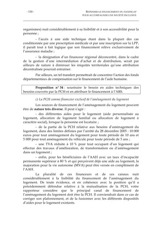 - 130 - REPENSER LE FINANCEMENT DU HANDICAP
POUR ACCOMPAGNER UNE SOCIÉTÉ INCLUSIVE
organismes) nuit considérablement à sa lisibilité et à son accessibilité pour la
personne ;
- l’accès à une aide technique étant dans la plupart des cas
conditionnée par une prescription médicale et par une inscription sur la LPP,
il paraît tout à fait logique que son financement relève exclusivement de
l’assurance maladie ;
- la désignation d’un financeur régional déconcentré, dans le cadre
de la gestion d’une intermédiation d’achat et de distribution, serait par
ailleurs de nature à diminuer les iniquités territoriales qu’une attribution
décentralisée pourrait entraîner.
Par ailleurs, un tel transfert permettrait de concentrer l’action des fonds
départementaux de compensation sur le financement de l’aide humaine.
Proposition n° 34 : soustraire le besoin en aides techniques des
besoins couverts par la PCH et en attribuer le financement à l’ARS.
c) La PCH comme financeur exclusif de l’aménagement du logement
Les sources de financement de l’aménagement du logement peuvent
être de nature très diverse. Il peut s’agir :
- des différentes aides pour le logement (aide personnalisée au
logement, allocation de logement familial ou allocation de logement à
caractère social), lorsque la personne est locataire ;
- de la partie de la PCH relative aux besoins d’aménagement du
logement, dans des limites définies par l’arrêté du 28 décembre 2005 : 10 000
euros pour tout aménagement du logement pour toute période de 10 ans et
5 000 pour tout aménagement du véhicule pour toute période de 5 ans ;
- une TVA réduite à 10 % pour tout occupant d’un logement qui
effectue des travaux d’amélioration, de transformation ou d’aménagement
dans un logement ;
- enfin, pour les bénéficiaires de l’AAH avec un taux d’incapacité
permanente supérieur à 80 % et qui perçoivent déjà une aide au logement, la
majoration pour la vie autonome (MVA) peut être versée en complément de
l’AAH.
La pluralité de ces financeurs et de ces canaux nuit
considérablement à la lisibilité du financement de l’aménagement du
logement. De toute évidence, et en cohérence avec la position qu’il a
précédemment défendue relative à la mutualisation de la PCH, votre
rapporteur considère que le principal canal de financement de
l’aménagement du logement doit être la PCH. Il conviendrait dans ce cas de
corriger son plafonnement, et de la fusionner avec les différents dispositifs
d’aides pour le logement existants.
 