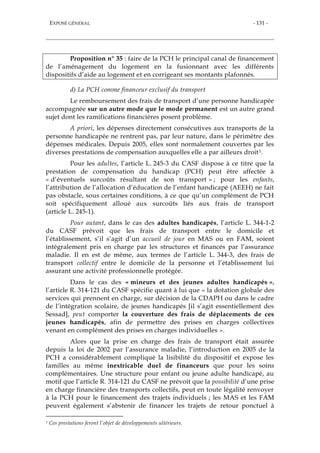 EXPOSÉ GÉNÉRAL - 131 -
Proposition n° 35 : faire de la PCH le principal canal de financement
de l’aménagement du logement en la fusionnant avec les différents
dispositifs d’aide au logement et en corrigeant ses montants plafonnés.
d) La PCH comme financeur exclusif du transport
Le remboursement des frais de transport d’une personne handicapée
accompagnée sur un autre mode que le mode permanent est un autre grand
sujet dont les ramifications financières posent problème.
A priori, les dépenses directement consécutives aux transports de la
personne handicapée ne rentrent pas, par leur nature, dans le périmètre des
dépenses médicales. Depuis 2005, elles sont normalement couvertes par les
diverses prestations de compensation auxquelles elle a par ailleurs droit1.
Pour les adultes, l’article L. 245-3 du CASF dispose à ce titre que la
prestation de compensation du handicap (PCH) peut être affectée à
« d’éventuels surcoûts résultant de son transport » ; pour les enfants,
l’attribution de l’allocation d’éducation de l’enfant handicapé (AEEH) ne fait
pas obstacle, sous certaines conditions, à ce que qu’un complément de PCH
soit spécifiquement alloué aux surcoûts liés aux frais de transport
(article L. 245-1).
Pour autant, dans le cas des adultes handicapés, l’article L. 344-1-2
du CASF prévoit que les frais de transport entre le domicile et
l’établissement, s’il s’agit d’un accueil de jour en MAS ou en FAM, soient
intégralement pris en charge par les structures et financés par l’assurance
maladie. Il en est de même, aux termes de l’article L. 344-3, des frais de
transport collectif entre le domicile de la personne et l’établissement lui
assurant une activité professionnelle protégée.
Dans le cas des « mineurs et des jeunes adultes handicapés »,
l’article R. 314-121 du CASF spécifie quant à lui que « la dotation globale des
services qui prennent en charge, sur décision de la CDAPH ou dans le cadre
de l’intégration scolaire, de jeunes handicapés [il s’agit essentiellement des
Sessad], peut comporter la couverture des frais de déplacements de ces
jeunes handicapés, afin de permettre des prises en charges collectives
venant en complément des prises en charges individuelles ».
Alors que la prise en charge des frais de transport était assurée
depuis la loi de 2002 par l’assurance maladie, l’introduction en 2005 de la
PCH a considérablement compliqué la lisibilité du dispositif et expose les
familles au même inextricable duel de financeurs que pour les soins
complémentaires. Une structure pour enfant ou jeune adulte handicapé, au
motif que l’article R. 314-121 du CASF ne prévoit que la possibilité d’une prise
en charge financière des transports collectifs, peut en toute légalité renvoyer
à la PCH pour le financement des trajets individuels ; les MAS et les FAM
peuvent également s’abstenir de financer les trajets de retour ponctuel à
1 Ces prestations feront l’objet de développements ultérieurs.
 