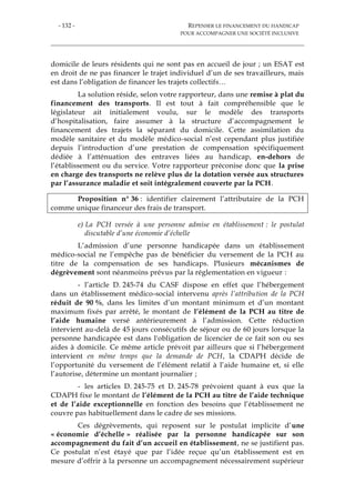 - 132 - REPENSER LE FINANCEMENT DU HANDICAP
POUR ACCOMPAGNER UNE SOCIÉTÉ INCLUSIVE
domicile de leurs résidents qui ne sont pas en accueil de jour ; un ESAT est
en droit de ne pas financer le trajet individuel d’un de ses travailleurs, mais
est dans l’obligation de financer les trajets collectifs…
La solution réside, selon votre rapporteur, dans une remise à plat du
financement des transports. Il est tout à fait compréhensible que le
législateur ait initialement voulu, sur le modèle des transports
d’hospitalisation, faire assumer à la structure d’accompagnement le
financement des trajets la séparant du domicile. Cette assimilation du
modèle sanitaire et du modèle médico-social n’est cependant plus justifiée
depuis l’introduction d’une prestation de compensation spécifiquement
dédiée à l’atténuation des entraves liées au handicap, en-dehors de
l’établissement ou du service. Votre rapporteur préconise donc que la prise
en charge des transports ne relève plus de la dotation versée aux structures
par l’assurance maladie et soit intégralement couverte par la PCH.
Proposition n° 36 : identifier clairement l’attributaire de la PCH
comme unique financeur des frais de transport.
e) La PCH versée à une personne admise en établissement : le postulat
discutable d’une économie d’échelle
L’admission d’une personne handicapée dans un établissement
médico-social ne l’empêche pas de bénéficier du versement de la PCH au
titre de la compensation de ses handicaps. Plusieurs mécanismes de
dégrèvement sont néanmoins prévus par la réglementation en vigueur :
- l’article D. 245-74 du CASF dispose en effet que l’hébergement
dans un établissement médico-social intervenu après l’attribution de la PCH
réduit de 90 %, dans les limites d’un montant minimum et d’un montant
maximum fixés par arrêté, le montant de l’élément de la PCH au titre de
l’aide humaine versé antérieurement à l’admission. Cette réduction
intervient au-delà de 45 jours consécutifs de séjour ou de 60 jours lorsque la
personne handicapée est dans l'obligation de licencier de ce fait son ou ses
aides à domicile. Ce même article prévoit par ailleurs que si l’hébergement
intervient en même temps que la demande de PCH, la CDAPH décide de
l’opportunité du versement de l’élément relatif à l’aide humaine et, si elle
l’autorise, détermine un montant journalier ;
- les articles D. 245-75 et D. 245-78 prévoient quant à eux que la
CDAPH fixe le montant de l’élément de la PCH au titre de l’aide technique
et de l’aide exceptionnelle en fonction des besoins que l’établissement ne
couvre pas habituellement dans le cadre de ses missions.
Ces dégrèvements, qui reposent sur le postulat implicite d’une
« économie d’échelle » réalisée par la personne handicapée sur son
accompagnement du fait d’un accueil en établissement, ne se justifient pas.
Ce postulat n’est étayé que par l’idée reçue qu’un établissement est en
mesure d’offrir à la personne un accompagnement nécessairement supérieur
 