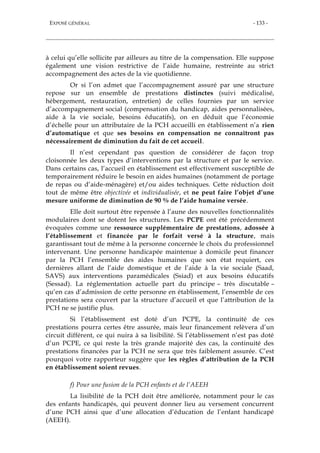 EXPOSÉ GÉNÉRAL - 133 -
à celui qu’elle sollicite par ailleurs au titre de la compensation. Elle suppose
également une vision restrictive de l’aide humaine, restreinte au strict
accompagnement des actes de la vie quotidienne.
Or si l’on admet que l’accompagnement assuré par une structure
repose sur un ensemble de prestations distinctes (suivi médicalisé,
hébergement, restauration, entretien) de celles fournies par un service
d’accompagnement social (compensation du handicap, aides personnalisées,
aide à la vie sociale, besoins éducatifs), on en déduit que l’économie
d’échelle pour un attributaire de la PCH accueilli en établissement n’a rien
d’automatique et que ses besoins en compensation ne connaîtront pas
nécessairement de diminution du fait de cet accueil.
Il n’est cependant pas question de considérer de façon trop
cloisonnée les deux types d’interventions par la structure et par le service.
Dans certains cas, l’accueil en établissement est effectivement susceptible de
temporairement réduire le besoin en aides humaines (notamment de portage
de repas ou d’aide-ménagère) et/ou aides techniques. Cette réduction doit
tout de même être objectivée et individualisée, et ne peut faire l’objet d’une
mesure uniforme de diminution de 90 % de l’aide humaine versée.
Elle doit surtout être repensée à l’aune des nouvelles fonctionnalités
modulaires dont se dotent les structures. Les PCPE ont été précédemment
évoquées comme une ressource supplémentaire de prestations, adossée à
l’établissement et financée par le forfait versé à la structure, mais
garantissant tout de même à la personne concernée le choix du professionnel
intervenant. Une personne handicapée maintenue à domicile peut financer
par la PCH l’ensemble des aides humaines que son état requiert, ces
dernières allant de l’aide domestique et de l’aide à la vie sociale (Saad,
SAVS) aux interventions paramédicales (Ssiad) et aux besoins éducatifs
(Sessad). La réglementation actuelle part du principe – très discutable –
qu’en cas d’admission de cette personne en établissement, l’ensemble de ces
prestations sera couvert par la structure d’accueil et que l’attribution de la
PCH ne se justifie plus.
Si l’établissement est doté d’un PCPE, la continuité de ces
prestations pourra certes être assurée, mais leur financement relèvera d’un
circuit différent, ce qui nuira à sa lisibilité. Si l’établissement n’est pas doté
d’un PCPE, ce qui reste la très grande majorité des cas, la continuité des
prestations financées par la PCH ne sera que très faiblement assurée. C’est
pourquoi votre rapporteur suggère que les règles d’attribution de la PCH
en établissement soient revues.
f) Pour une fusion de la PCH enfants et de l’AEEH
La lisibilité de la PCH doit être améliorée, notamment pour le cas
des enfants handicapés, qui peuvent donner lieu au versement concurrent
d’une PCH ainsi que d’une allocation d’éducation de l’enfant handicapé
(AEEH).
 