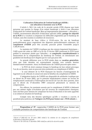 - 134 - REPENSER LE FINANCEMENT DU HANDICAP
POUR ACCOMPAGNER UNE SOCIÉTÉ INCLUSIVE
L’allocation d’éducation de l’enfant handicapé (AEEH) :
une allocation à fusionner avec la PCH
L’article L. 541-1 du code de la sécurité sociale (CSS) dispose que toute
personne qui assume la charge d’un enfant handicapé a droit à une allocation
d’éducation de l’enfant handicapé. Bien qu’improprement dénommée « allocation »,
l’AEEH, anciennement allocation d’éducation spéciale (AES), partage les objectifs
de la PCH et a vocation à compenser les difficultés engendrées par le handicap de
l’enfant, sans être soumise à condition de ressources.
Le montant de base s’élève à 131,81 euros. En cas de handicap
particulièrement grave engendrant des dépenses particulièrement coûteuses, un
complément d’AEEH peut être accordé, pouvant porter l’ensemble jusqu’à
1 250,39 euros.
Le maintien de l’AEEH s’explique par des raisons largement historiques –
l’AES ayant été créée en 1985 et la loi du 11 février 2005 instaurant la PCH ayant
préféré la renommer plutôt que l’absorber – et complexifie considérablement le
financement de la compensation du handicap de l’enfant, en introduisant une
gradation du handicap (en 6 degrés) qui ne vaut que pour elle.
La grande différence avec la PCH réside dans sa vocation généraliste,
alors que cette dernière est expressément orientée vers certains besoins
limitativement énumérés. Ainsi, les bénéficiaires de l’AEEH peuvent opter entre :
- la PCH de droit commun lorsque le handicap de leur enfant provoque
l’un de ces besoins, mais ne peuvent alors prétendre au complément d’AEEH ;
- le seul élément de la PCH finançant les besoins d’aménagement de
logement ou de véhicule et conservent ainsi le bénéfice du complément d’AEEH.
L’intégration fautive de l’AEEH aux dispositifs de solidarité s’explique par
un décret du 29 mars 20021, qui la présente implicitement comme un revenu de
remplacement consécutif à l’interruption de travail de l’un des deux parents, alors
que le décret du 17 décembre 19852 consacrait pleinement sa mission de
compensation.
Par ailleurs, les montants assurés par le complément d’AEEH n’obéissent
pas aux mêmes règles d’évolution que les revenus de remplacement classiques,
mais ont bien pour mission de compenser les frais d’éducation et de soins apportés
à un enfant en situation de handicap.
Compte tenu des besoins spécifiques qu’elle a vocation à couvrir, il
paraîtrait plus judicieux de l’intégrer à la PCH pour former une « PCH enfants ».
Proposition n° 37 : rapprocher l’AEEH de la PCH pour former une
véritable prestation de compensation des handicaps de l’enfant.
1 Décret n° 2002-422 du 29 mars 2002 relatif à la création de six catégories de complément
d'allocation d'éducation spéciale.
2 Décret n° 85-1353 du 17 décembre 1985 relatif au code de la sécurité sociale.
 
