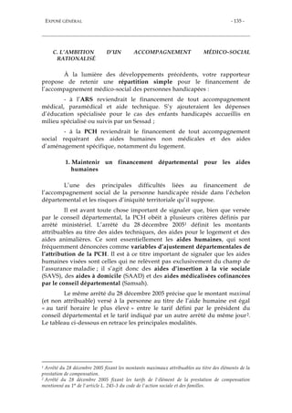 EXPOSÉ GÉNÉRAL - 135 -
C. L’AMBITION D’UN ACCOMPAGNEMENT MÉDICO-SOCIAL
RATIONALISÉ
À la lumière des développements précédents, votre rapporteur
propose de retenir une répartition simple pour le financement de
l’accompagnement médico-social des personnes handicapées :
- à l’ARS reviendrait le financement de tout accompagnement
médical, paramédical et aide technique. S’y ajouteraient les dépenses
d’éducation spécialisée pour le cas des enfants handicapés accueillis en
milieu spécialisé ou suivis par un Sessad ;
- à la PCH reviendrait le financement de tout accompagnement
social requérant des aides humaines non médicales et des aides
d’aménagement spécifique, notamment du logement.
1. Maintenir un financement départemental pour les aides
humaines
L’une des principales difficultés liées au financement de
l’accompagnement social de la personne handicapée réside dans l’échelon
départemental et les risques d’iniquité territoriale qu’il suppose.
Il est avant toute chose important de signaler que, bien que versée
par le conseil départemental, la PCH obéit à plusieurs critères définis par
arrêté ministériel. L’arrêté du 28 décembre 20051 définit les montants
attribuables au titre des aides techniques, des aides pour le logement et des
aides animalières. Ce sont essentiellement les aides humaines, qui sont
fréquemment dénoncées comme variables d’ajustement départementales de
l’attribution de la PCH. Il est à ce titre important de signaler que les aides
humaines visées sont celles qui ne relèvent pas exclusivement du champ de
l’assurance maladie ; il s’agit donc des aides d’insertion à la vie sociale
(SAVS), des aides à domicile (SAAD) et des aides médicalisées cofinancées
par le conseil départemental (Samsah).
Le même arrêté du 28 décembre 2005 précise que le montant maximal
(et non attribuable) versé à la personne au titre de l’aide humaine est égal
« au tarif horaire le plus élevé » entre le tarif défini par le président du
conseil départemental et le tarif indiqué par un autre arrêté du même jour2.
Le tableau ci-dessous en retrace les principales modalités.
1 Arrêté du 28 décembre 2005 fixant les montants maximaux attribuables au titre des éléments de la
prestation de compensation.
2 Arrêté du 28 décembre 2005 fixant les tarifs de l'élément de la prestation de compensation
mentionné au 1° de l'article L. 245-3 du code de l'action sociale et des familles.
 