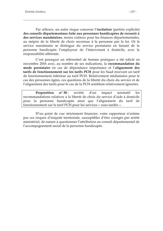 EXPOSÉ GÉNÉRAL - 137 -
Par ailleurs, un autre risque concerne l’incitation (parfois explicite)
des conseils départementaux faite aux personnes handicapées de recourir à
des services mandataires, moins coûteux pour les finances départementales,
au mépris de la liberté de choix reconnue à la personne par la loi. Or le
service mandataire se distingue du service prestataire en faisant de la
personne handicapée l’employeur de l’intervenant à domicile, avec la
responsabilité afférente.
C’est pourquoi un référentiel de bonnes pratiques a été édicté en
novembre 2016 avec, au nombre de ses indications, la recommandation du
mode prestataire en cas de dépendance importance et l’alignement des
tarifs de fonctionnement sur les tarifs PCH pour les Saad recevant un tarif
de fonctionnement inférieur au tarif PCH. Relativement médiatisées pour le
cas des personnes âgées, ces questions de la liberté du choix du service et de
l’alignement des tarifs pour le cas de la PCH semblent relativement ignorées.
Proposition n° 38 : revêtir d’un impact normatif les
recommandations relatives à la liberté de choix du service d’aide à domicile
pour la personne handicapée ainsi que l’alignement du tarif de
fonctionnement sur le tarif PCH pour les services « sous-tarifés ».
D’un point de vue strictement financier, votre rapporteur n’estime
pas ces risques d’iniquité territoriale, susceptibles d’être corrigés par arrêté
ministériel, de nature à questionner l’attribution au conseil départemental de
l’accompagnement social de la personne handicapée.
 