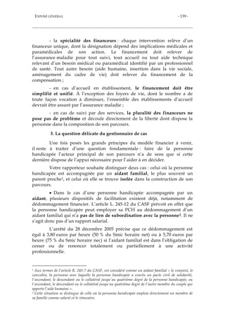 EXPOSÉ GÉNÉRAL - 139 -
- la spécialité des financeurs : chaque intervention relève d’un
financeur unique, dont la désignation dépend des implications médicales et
paramédicales de son action. Le financement doit relever de
l’assurance maladie pour tout suivi, tout accueil ou tout aide technique
relevant d’un besoin médical ou paramédical identifié par un professionnel
de santé. Tout autre besoin (aide humaine, insertion dans la vie sociale,
aménagement du cadre de vie) doit relever du financement de la
compensation ;
- en cas d’accueil en établissement, le financement doit être
simplifié et unifié. À l’exception des foyers de vie, dont le nombre a de
toute façon vocation à diminuer, l’ensemble des établissements d’accueil
devrait être assuré par l’assurance maladie ;
- en cas de suivi par des services, la pluralité des financeurs ne
pose pas de problème et découle directement de la liberté dont dispose la
personne dans la composition de son parcours.
3. La question délicate du gestionnaire de cas
Une fois posés les grands principes du modèle financier à venir,
il reste à traiter d’une question fondamentale : faire de la personne
handicapée l’acteur principal de son parcours n’a de sens que si cette
dernière dispose de l’appui nécessaire pour l’aider à en décider.
Votre rapporteur souhaite distinguer deux cas : celui où la personne
handicapée est accompagnée par un aidant familial, le plus souvent un
parent proche1, et celui où elle se trouve isolée dans la construction de son
parcours.
 Dans le cas d’une personne handicapée accompagnée par un
aidant, plusieurs dispositifs de facilitation existent déjà, notamment de
dédommagement financier. L’article L. 245-12 du CASF prévoit en effet que
la personne handicapée peut employer sa PCH au dédommagement d’un
aidant familial qui n’a pas de lien de subordination avec la personne2. Il ne
s’agit donc pas d’un rapport salarial.
L’arrêté du 28 décembre 2005 précise que ce dédommagement est
égal à 3,80 euros par heure (50 % du Smic horaire net) ou à 5,70 euros par
heure (75 % du Smic horaire nec) si l’aidant familial est dans l’obligation de
cesser ou de renoncer totalement ou partiellement à une activité
professionnelle.
1 Aux termes de l’article R. 245-7 du CASF, est considéré comme un aidant familial « le conjoint, le
concubin, la personne avec laquelle la personne handicapée a conclu un pacte civil de solidarité,
l'ascendant, le descendant ou le collatéral jusqu'au quatrième degré de la personne handicapée, ou
l'ascendant, le descendant ou le collatéral jusqu'au quatrième degré de l'autre membre du couple qui
apporte l'aide humaine ».
2 Cette situation se distingue de celle où la personne handicapée emploie directement un membre de
sa famille comme salarié et le rémunère.
 
