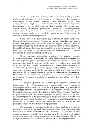 - 14 - REPENSER LE FINANCEMENT DU HANDICAP
POUR ACCOMPAGNER UNE SOCIÉTÉ INCLUSIVE
Voilà plus de dix ans que la loi du 11 février 2005 pour l'égalité des
droits et des chances, la participation et la citoyenneté des personnes
handicapées a été votée. Porteuse d’une véritable vision, bien
qu’imparfaitement appliquée, cette loi ambitionnait d’assurer aux personnes
handicapées un monde plus ouvert et plus accessible. Elle n’a pas pour
autant défini d’inflexion particulière quant à l’accompagnement
médico-social des personnes dont le handicap nécessite non seulement que le
monde s’adapte, mais encore qu’il les soutienne par l’intervention de
services et d’établissements spécialisés.
C’est à cette tâche particulière que le groupe de travail s’est attelé.
Il s’est pleinement approprié l’objectif de société inclusive, qui tend à
donner aux personnes handicapées tous les moyens infrastructurels et
financiers susceptibles de favoriser leur évolution dans le milieu ordinaire.
Favorable à l’accomplissement de la société inclusive, le groupe de travail
tient tout de même à rappeler le maintien nécessaire de la réponse
institutionnelle pour les cas les plus difficiles.
Deux questions principales structurent le présent rapport.
La première concerne l’adéquation de l’offre médico-sociale existante aux
besoins exprimés par les personnes intéressées. La société inclusive que
nous appelons tous de nos vœux milite pour le remplacement progressif
d’un paysage médico-social essentiellement composé d’établissements et
d’institutions spécialisés par un accompagnement multiforme, centré sur la
personne et soucieux de limiter les murs autour d’elle. Il s’agit de limiter les
pesanteurs de l’accompagnement au profit de l’élaboration de parcours.
De nombreuses réformes ont été engagées par les Gouvernements successifs
et le groupe de travail a souhaité se pencher sur leur effectivité et leur
pertinence.
La seconde question est d’ordre plus essentiel. Aborder le
financement de l’accompagnement médico-social des personnes
handicapées, c’est examiner la réalité de leur place dans l’organisation de
leur propre parcours. Un financement de la structure par les crédits de
l’assurance maladie, comme il se pratique aujourd’hui, présente l’avantage
de pérenniser une offre solide, d’en sécuriser les gestionnaires et de garantir
un accompagnement à des personnes qui n’ont parfois pas la capacité de le
choisir ; un financement direct de la personne peut inverser le paradigme, en
faisant de la personne handicapée, renforcée dans la maîtrise de son
parcours, le décideur réel de son accompagnement.
Convaincu de la complémentarité de ces deux modèles, le groupe de
travail s’est penché sur les conditions et les modalités d’une répartition plus
rationnelle de leurs interventions, afin d’assurer à la personne la plus
grande autonomie possible dans son parcours de vie, sans pour autant
menacer la protection parfois nécessaire d’un accompagnement adapté. Il a
eu également le souci de formuler ses préconisations à budget constant.
 
