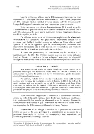 - 140 - REPENSER LE FINANCEMENT DU HANDICAP
POUR ACCOMPAGNER UNE SOCIÉTÉ INCLUSIVE
L’arrêté précise par ailleurs que le dédommagement mensuel ne peut
dépasser 979,77 euros (85 % du Smic mensuel net) ou 1 175,72 euros (majoration
de 20 %) lorsque l’aidant familial n’exerce aucune activité professionnelle
lorsque l’aide apportée nécessite une aide constante ou quasi-constante.
Votre rapporteur regrette que la majoration de 20 % ne soit accordée
à l’aidant familial que dans le cas où ce dernier interrompt totalement toute
activité professionnelle, alors que la majoration horaire s’applique même en
cas d’interruption partielle.
Par ailleurs, aucun texte ne fait mention explicite de la mission de
coordination de l’ensemble des prestataires intervenant autour de la
personne que l’aidant familial assume en-dehors de l’aide directe qu’il
apporte. Il paraîtrait opportun que le dédommagement connaisse une
majoration particulière liée à cette mission de coordination, qui ferait de
l’aidant familial une sorte de gestionnaire de cas de facto.
À cette fin particulière, la proposition de loi relative à la
reconnaissance du rôle des proches aidants déposée par notre collègue
Jocelyne Guidez et plusieurs de ses collègues1 comporte un dispositif
susceptible de faciliter l’identification de l’aidant comme gestionnaire de cas.
L’article 6 de la PPL Guidez
Aux termes de cet article, le proche aidant ou aidant familial de la
personne handicapée est destinataire d’une carte de l’aidant « portant à sa
connaissance l’ensemble des droits dont il peut bénéficier ainsi que les ressources
disponibles pour l’accompagner ».
Par ailleurs, l’article prévoit que les bénéficiaires de la PCH puissent
nommer une personne de confiance au sens de l’article L. 1111-6 du code de la
santé publique, qui sera consultée au cas où le bénéficiaire serait hors d’état
d’exprimer sa volonté ou de recevoir l’information nécessaire et qui pourra
l’accompagner dans toutes ses démarches. Le proche aidant ou l’aidant familial
pourra être désigné par le bénéficiaire comme personne de confiance.
Votre rapporteur suggère que la mission de la personne de confiance,
définie au code de la santé publique dans des termes strictement limités aux
interventions médicales, soit élargie à la coordination du parcours d’ensemble
de la personne handicapée et que l’attribution de cette qualité ouvre droit à
une majoration du dédommagement financier reçu par l’aidant.
Proposition n° 39 : élargir la mission de la personne de confiance
définie au code de la santé publique à la coordination du parcours de la
personne handicapée et prévoir en conséquence une majoration du
dédommagement financier reçu à ce titre.
1 Proposition de loi visant à favoriser la reconnaissance des proches aidants : un enjeu social et
sociétal majeur, n° 565, déposée au Sénat le 12 juin 2018.
 