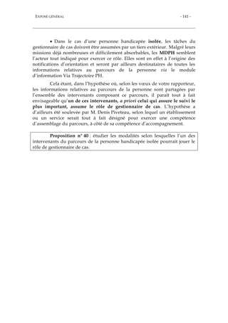 EXPOSÉ GÉNÉRAL - 141 -
 Dans le cas d’une personne handicapée isolée, les tâches du
gestionnaire de cas doivent être assumées par un tiers extérieur. Malgré leurs
missions déjà nombreuses et difficilement absorbables, les MDPH semblent
l’acteur tout indiqué pour exercer ce rôle. Elles sont en effet à l’origine des
notifications d’orientation et seront par ailleurs destinataires de toutes les
informations relatives au parcours de la personne via le module
d’information Via Trajectoire PH.
Cela étant, dans l’hypothèse où, selon les vœux de votre rapporteur,
les informations relatives au parcours de la personne sont partagées par
l’ensemble des intervenants composant ce parcours, il paraît tout à fait
envisageable qu’un de ces intervenants, a priori celui qui assure le suivi le
plus important, assume le rôle de gestionnaire de cas. L’hypothèse a
d’ailleurs été soulevée par M. Denis Piveteau, selon lequel un établissement
ou un service serait tout à fait désigné pour exercer une compétence
d’assemblage du parcours, à côté de sa compétence d’accompagnement.
Proposition n° 40 : étudier les modalités selon lesquelles l’un des
intervenants du parcours de la personne handicapée isolée pourrait jouer le
rôle de gestionnaire de cas.
 