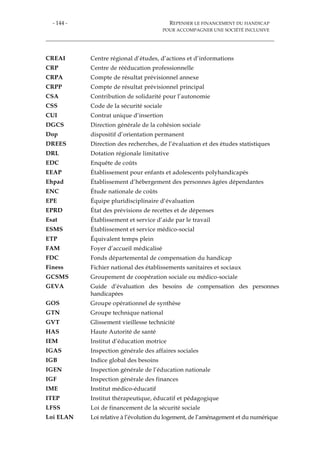 - 144 - REPENSER LE FINANCEMENT DU HANDICAP
POUR ACCOMPAGNER UNE SOCIÉTÉ INCLUSIVE
CREAI Centre régional d’études, d’actions et d’informations
CRP Centre de rééducation professionnelle
CRPA Compte de résultat prévisionnel annexe
CRPP Compte de résultat prévisionnel principal
CSA Contribution de solidarité pour l’autonomie
CSS Code de la sécurité sociale
CUI Contrat unique d’insertion
DGCS Direction générale de la cohésion sociale
Dop dispositif d’orientation permanent
DREES Direction des recherches, de l’évaluation et des études statistiques
DRL Dotation régionale limitative
EDC Enquête de coûts
EEAP Établissement pour enfants et adolescents polyhandicapés
Ehpad Établissement d’hébergement des personnes âgées dépendantes
ENC Étude nationale de coûts
EPE Équipe pluridisciplinaire d’évaluation
EPRD État des prévisions de recettes et de dépenses
Esat Établissement et service d’aide par le travail
ESMS Établissement et service médico-social
ETP Équivalent temps plein
FAM Foyer d’accueil médicalisé
FDC Fonds départemental de compensation du handicap
Finess Fichier national des établissements sanitaires et sociaux
GCSMS Groupement de coopération sociale ou médico-sociale
GEVA Guide d’évaluation des besoins de compensation des personnes
handicapées
GOS Groupe opérationnel de synthèse
GTN Groupe technique national
GVT Glissement vieillesse technicité
HAS Haute Autorité de santé
IEM Institut d’éducation motrice
IGAS Inspection générale des affaires sociales
IGB Indice global des besoins
IGEN Inspection générale de l’éducation nationale
IGF Inspection générale des finances
IME Institut médico-éducatif
ITEP Institut thérapeutique, éducatif et pédagogique
LFSS Loi de financement de la sécurité sociale
Loi ELAN Loi relative à l’évolution du logement, de l’aménagement et du numérique
 