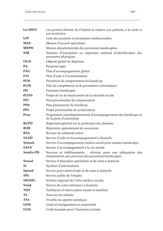 LISTE DES SIGLES - 145 -
Loi HPST Loi portant réforme de l’hôpital et relative aux patients, à la santé et
aux territoires
LPP Liste des produits et prestations remboursables
MAS Maison d’accueil spécialisée
MDPH Maison départementale des personnes handicapées
NIR Numéro d’inscription au répertoire national d’identification des
personnes physiques
OGD Objectif global de dépenses
PA Personne âgée
PAG Plan d’accompagnement global
PAI Plan d’aide à l’investissement
PCH Prestation de compensation du handicap
PCPE Pôle de compétences et de prestations externalisées
PH Personne handicapée
PLFSS Projet de loi de financement de la sécurité sociale
PPC Plan personnalisé de compensation
PPH Plan pluriannuel du handicap
PPS Projet personnalisé de scolarisation
Priac Programme interdépartemental d’accompagnement des handicaps et
de la perte d’autonomie
RGPD Règlement général sur la protection des données
ROR Répertoire opérationnel de ressources
RSA Revenu de solidarité active
SAAD Service d’aide et d’accompagnement à domicile
Samsah Service d’accompagnement médico-social pour adultes handicapés
SAVS Service d’accompagnement à la vie sociale
Serafin-PH Services et établissements : réforme pour une adéquation des
financements aux parcours des personnes handicapées
Sessad Service d’éducation spécialisée et de soins à domicile
SI Système d’informations
Spasad Service polyvalent d’aide et de soins à domicile
SPE Service public de l’emploi
SROMS Schéma régional de l’offre médico-sociale
Ssiad Service de soins infirmiers à domicile
TISF Technicien d’intervention sociale et familiale
TS Taxe sur les salaires
TSA Trouble du spectre autistique
UEM Unité d’enseignement en maternelle
ULIS Unité localisée pour l’inclusion scolaire
 