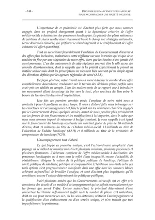 - 148 - REPENSER LE FINANCEMENT DU HANDICAP
POUR ACCOMPAGNER UNE SOCIÉTÉ INCLUSIVE
L’importance de ce préambule est d’autant plus forte que nous sommes
engagés dans un profond changement quant à la dynamique créatrice de l’offre
médico-sociale à destination des personnes handicapées. La période des plans nationaux
de créations de places semble avoir récemment laissé le champ aux stratégies nationales,
terme désormais consacré, qui préfèrent le réaménagement et le redéploiement de l’offre
existante à l’effort quantitatif.
Tout en accueillant favorablement l’ambition du Gouvernement d’œuvrer à
des offres plus inclusives, maintenons notre vigilance sur une intention qui risque de se
traduire in fine par une stagnation de notre offre, alors que les besoins n’ont jamais été
aussi pressants. L’un des instruments de cette vigilance pourrait être le rôle accru des
conseils départementaux, dont je rappelle que la loi prévoit explicitement le primat en
matière sociale mais dont les prescriptions ne viennent bien souvent qu’en simple appui
des directions définies par les agences régionales de santé (ARS).
De façon générale, notre travail nous a mené à dresser le constat d’une offre
essentiellement descendante, traduisant sur le terrain des décisions prises parfois sans
avoir pris ses réalités en compte. L’un des maîtres-mots de ce rapport vise à introduire
un mouvement allant davantage du bas vers le haut, plus soucieux du lien entre le
besoin du terrain et la décision d’implantation.
Une fois ces premiers constats posés, l’ampleur de notre sujet nous a
conduits à poser le problème en deux temps. Il nous a d’abord fallu nous interroger sur
les caractères de l’accompagnement et faire le point sur les nombreux chantiers engagés
par le Gouvernement depuis quelques années, avant de nous pencher plus précisément
sur les formes de son financement et les modifications à lui apporter, dans le cadre que
nous nous sommes imposé de raisonner à budget constant. Je vous rappelle à cet égard
que le financement du handicap représente un montant global de près de 30 milliards
d’euros, dont 11 milliards au titre de l’Ondam médico-social, 11 milliards au titre de
l’allocation de l’adulte handicapé (AAH) et 8 milliards au titre de la prestation de
compensation du handicap (PCH).
L’accompagnement tout d’abord.
Ce qui frappe en première analyse, c’est l’extraordinaire complexité d’un
paysage où se mêlent de manière indistincte plusieurs missions, plusieurs personnels et
plusieurs financeurs. L’écheveau complexe de l’offre médico-sociale à destination des
personnes handicapées est à mon sens le reflet d’une incapacité, encore d’actualité, de
véritablement désigner la nature de la politique publique du handicap. Politique de
santé, politique de solidarité, politique de compensation. L’hésitation constante entre ces
trois options s’est progressivement manifestée dans une offre dont les contours labiles
achèvent aujourd’hui de brouiller l’analyse, et sont d’autant plus inquiétants qu’ils
constituent encore l’unique déterminant des politiques publiques.
Voici plusieurs années que les Gouvernements successifs ont en effet pris
conscience des écueils d’un modèle d’accompagnement qui se définit essentiellement par
les formes que prend l’offre. Encore aujourd’hui, le principal déterminant d’une
couverture territoriale suffisamment étoffée reste le nombre de places. Cet indicateur,
dont on use pour mesurer les sur- ou les sous-dotations, restreint l’accompagnement à
la qualification d’un établissement ou d’un service unique, et n’en traduit que très
imparfaitement la pertinence.
 