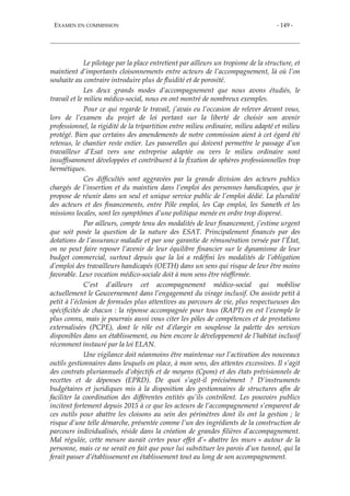 EXAMEN EN COMMISSION - 149 -
Le pilotage par la place entretient par ailleurs un tropisme de la structure, et
maintient d’importants cloisonnements entre acteurs de l’accompagnement, là où l’on
souhaite au contraire introduire plus de fluidité et de porosité.
Les deux grands modes d’accompagnement que nous avons étudiés, le
travail et le milieu médico-social, nous en ont montré de nombreux exemples.
Pour ce qui regarde le travail, j’avais eu l’occasion de relever devant vous,
lors de l’examen du projet de loi portant sur la liberté de choisir son avenir
professionnel, la rigidité de la tripartition entre milieu ordinaire, milieu adapté et milieu
protégé. Bien que certains des amendements de notre commission aient à cet égard été
retenus, le chantier reste entier. Les passerelles qui doivent permettre le passage d’un
travailleur d’Esat vers une entreprise adaptée ou vers le milieu ordinaire sont
insuffisamment développées et contribuent à la fixation de sphères professionnelles trop
hermétiques.
Ces difficultés sont aggravées par la grande division des acteurs publics
chargés de l’insertion et du maintien dans l’emploi des personnes handicapées, que je
propose de réunir dans un seul et unique service public de l’emploi dédié. La pluralité
des acteurs et des financements, entre Pôle emploi, les Cap emploi, les Sameth et les
missions locales, sont les symptômes d’une politique menée en ordre trop dispersé.
Par ailleurs, compte tenu des modalités de leur financement, j’estime urgent
que soit posée la question de la nature des ESAT. Principalement financés par des
dotations de l’assurance maladie et par une garantie de rémunération versée par l’État,
on ne peut faire reposer l’avenir de leur équilibre financier sur le dynamisme de leur
budget commercial, surtout depuis que la loi a redéfini les modalités de l’obligation
d’emploi des travailleurs handicapés (OETH) dans un sens qui risque de leur être moins
favorable. Leur vocation médico-sociale doit à mon sens être réaffirmée.
C’est d’ailleurs cet accompagnement médico-social qui mobilise
actuellement le Gouvernement dans l’engagement du virage inclusif. On assiste petit à
petit à l’éclosion de formules plus attentives au parcours de vie, plus respectueuses des
spécificités de chacun : la réponse accompagnée pour tous (RAPT) en est l’exemple le
plus connu, mais je pourrais aussi vous citer les pôles de compétences et de prestations
externalisées (PCPE), dont le rôle est d’élargir en souplesse la palette des services
disponibles dans un établissement, ou bien encore le développement de l’habitat inclusif
récemment instauré par la loi ELAN.
Une vigilance doit néanmoins être maintenue sur l’activation des nouveaux
outils gestionnaires dans lesquels on place, à mon sens, des attentes excessives. Il s’agit
des contrats pluriannuels d’objectifs et de moyens (Cpom) et des états prévisionnels de
recettes et de dépenses (EPRD). De quoi s’agit-il précisément ? D’instruments
budgétaires et juridiques mis à la disposition des gestionnaires de structures afin de
faciliter la coordination des différentes entités qu’ils contrôlent. Les pouvoirs publics
incitent fortement depuis 2015 à ce que les acteurs de l’accompagnement s’emparent de
ces outils pour abattre les cloisons au sein des périmètres dont ils ont la gestion ; le
risque d’une telle démarche, présentée comme l’un des ingrédients de la construction de
parcours individualisés, réside dans la création de grandes filières d’accompagnement.
Mal régulée, cette mesure aurait certes pour effet d’« abattre les murs » autour de la
personne, mais ce ne serait en fait que pour lui substituer les parois d’un tunnel, qui la
ferait passer d’établissement en établissement tout au long de son accompagnement.
 