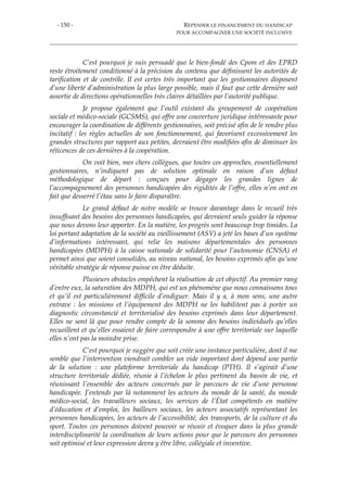 - 150 - REPENSER LE FINANCEMENT DU HANDICAP
POUR ACCOMPAGNER UNE SOCIÉTÉ INCLUSIVE
C’est pourquoi je suis persuadé que le bien-fondé des Cpom et des EPRD
reste étroitement conditionné à la précision du contenu que définissent les autorités de
tarification et de contrôle. Il est certes très important que les gestionnaires disposent
d’une liberté d’administration la plus large possible, mais il faut que cette dernière soit
assortie de directions opérationnelles très claires détaillées par l’autorité publique.
Je propose également que l’outil existant du groupement de coopération
sociale et médico-sociale (GCSMS), qui offre une couverture juridique intéressante pour
encourager la coordination de différents gestionnaires, soit précisé afin de le rendre plus
incitatif : les règles actuelles de son fonctionnement, qui favorisent excessivement les
grandes structures par rapport aux petites, devraient être modifiées afin de diminuer les
réticences de ces dernières à la coopération.
On voit bien, mes chers collègues, que toutes ces approches, essentiellement
gestionnaires, n’indiquent pas de solution optimale en raison d’un défaut
méthodologique de départ : conçues pour dégager les grandes lignes de
l’accompagnement des personnes handicapées des rigidités de l’offre, elles n’en ont en
fait que desserré l’étau sans le faire disparaître.
Le grand défaut de notre modèle se trouve davantage dans le recueil très
insuffisant des besoins des personnes handicapées, qui devraient seuls guider la réponse
que nous devons leur apporter. En la matière, les progrès sont beaucoup trop timides. La
loi portant adaptation de la société au vieillissement (ASV) a jeté les bases d’un système
d’informations intéressant, qui relie les maisons départementales des personnes
handicapées (MDPH) à la caisse nationale de solidarité pour l’autonomie (CNSA) et
permet ainsi que soient consolidés, au niveau national, les besoins exprimés afin qu’une
véritable stratégie de réponse puisse en être déduite.
Plusieurs obstacles empêchent la réalisation de cet objectif. Au premier rang
d’entre eux, la saturation des MDPH, qui est un phénomène que nous connaissons tous
et qu’il est particulièrement difficile d’endiguer. Mais il y a, à mon sens, une autre
entrave : les missions et l’équipement des MDPH ne les habilitent pas à porter un
diagnostic circonstancié et territorialisé des besoins exprimés dans leur département.
Elles ne sont là que pour rendre compte de la somme des besoins individuels qu’elles
recueillent et qu’elles essaient de faire correspondre à une offre territoriale sur laquelle
elles n’ont pas la moindre prise.
C’est pourquoi je suggère que soit créée une instance particulière, dont il me
semble que l’intervention viendrait combler un vide important dont dépend une partie
de la solution : une plateforme territoriale du handicap (PTH). Il s’agirait d’une
structure territoriale dédiée, réunie à l’échelon le plus pertinent du bassin de vie, et
réunissant l’ensemble des acteurs concernés par le parcours de vie d’une personne
handicapée. J’entends par là notamment les acteurs du monde de la santé, du monde
médico-social, les travailleurs sociaux, les services de l’État compétents en matière
d’éducation et d’emploi, les bailleurs sociaux, les acteurs associatifs représentant les
personnes handicapées, les acteurs de l’accessibilité, des transports, de la culture et du
sport. Toutes ces personnes doivent pouvoir se réunir et évoquer dans la plus grande
interdisciplinarité la coordination de leurs actions pour que le parcours des personnes
soit optimisé et leur expression devra y être libre, collégiale et inventive.
 