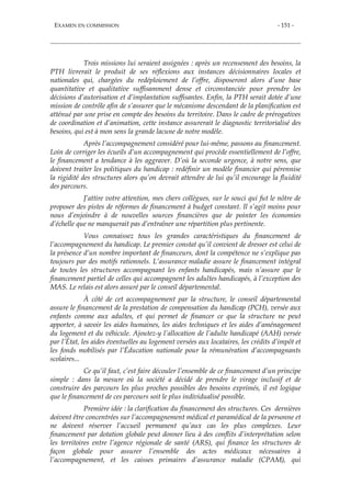 EXAMEN EN COMMISSION - 151 -
Trois missions lui seraient assignées : après un recensement des besoins, la
PTH livrerait le produit de ses réflexions aux instances décisionnaires locales et
nationales qui, chargées du redéploiement de l’offre, disposeront alors d’une base
quantitative et qualitative suffisamment dense et circonstanciée pour prendre les
décisions d’autorisation et d’implantation suffisantes. Enfin, la PTH serait dotée d’une
mission de contrôle afin de s’assurer que le mécanisme descendant de la planification est
atténué par une prise en compte des besoins du territoire. Dans le cadre de prérogatives
de coordination et d’animation, cette instance assurerait le diagnostic territorialisé des
besoins, qui est à mon sens la grande lacune de notre modèle.
Après l’accompagnement considéré pour lui-même, passons au financement.
Loin de corriger les écueils d’un accompagnement qui procède essentiellement de l’offre,
le financement a tendance à les aggraver. D’où la seconde urgence, à notre sens, que
doivent traiter les politiques du handicap : redéfinir un modèle financier qui pérennise
la rigidité des structures alors qu’on devrait attendre de lui qu’il encourage la fluidité
des parcours.
J’attire votre attention, mes chers collègues, sur le souci qui fut le nôtre de
proposer des pistes de réformes de financement à budget constant. Il s’agit moins pour
nous d’enjoindre à de nouvelles sources financières que de pointer les économies
d’échelle que ne manquerait pas d’entraîner une répartition plus pertinente.
Vous connaissez tous les grandes caractéristiques du financement de
l’accompagnement du handicap. Le premier constat qu’il convient de dresser est celui de
la présence d’un nombre important de financeurs, dont la compétence ne s’explique pas
toujours par des motifs rationnels. L’assurance maladie assure le financement intégral
de toutes les structures accompagnant les enfants handicapés, mais n’assure que le
financement partiel de celles qui accompagnent les adultes handicapés, à l’exception des
MAS. Le relais est alors assuré par le conseil départemental.
À côté de cet accompagnement par la structure, le conseil départemental
assure le financement de la prestation de compensation du handicap (PCH), versée aux
enfants comme aux adultes, et qui permet de financer ce que la structure ne peut
apporter, à savoir les aides humaines, les aides techniques et les aides d’aménagement
du logement et du véhicule. Ajoutez-y l’allocation de l’adulte handicapé (AAH) versée
par l’État, les aides éventuelles au logement versées aux locataires, les crédits d’impôt et
les fonds mobilisés par l’Éducation nationale pour la rémunération d’accompagnants
scolaires...
Ce qu’il faut, c’est faire découler l’ensemble de ce financement d’un principe
simple : dans la mesure où la société a décidé de prendre le virage inclusif et de
construire des parcours les plus proches possibles des besoins exprimés, il est logique
que le financement de ces parcours soit le plus individualisé possible.
Première idée : la clarification du financement des structures. Ces dernières
doivent être concentrées sur l’accompagnement médical et paramédical de la personne et
ne doivent réserver l’accueil permanent qu’aux cas les plus complexes. Leur
financement par dotation globale peut donner lieu à des conflits d’interprétation selon
les territoires entre l’agence régionale de santé (ARS), qui finance les structures de
façon globale pour assurer l’ensemble des actes médicaux nécessaires à
l’accompagnement, et les caisses primaires d’assurance maladie (CPAM), qui
 