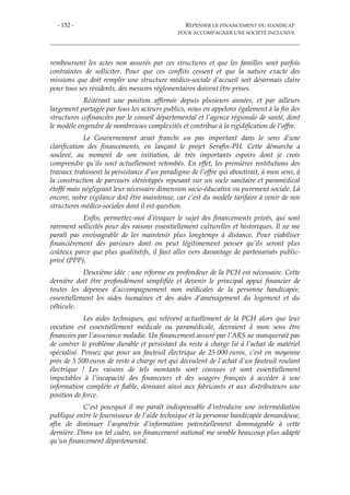 - 152 - REPENSER LE FINANCEMENT DU HANDICAP
POUR ACCOMPAGNER UNE SOCIÉTÉ INCLUSIVE
remboursent les actes non assurés par ces structures et que les familles sont parfois
contraintes de solliciter. Pour que ces conflits cessent et que la nature exacte des
missions que doit remplir une structure médico-sociale d’accueil soit désormais claire
pour tous ses résidents, des mesures réglementaires doivent être prises.
Réitérant une position affirmée depuis plusieurs années, et par ailleurs
largement partagée par tous les acteurs publics, nous en appelons également à la fin des
structures cofinancées par le conseil départemental et l’agence régionale de santé, dont
le modèle engendre de nombreuses complexités et contribue à la rigidification de l’offre.
Le Gouvernement avait franchi un pas important dans le sens d’une
clarification des financements, en lançant le projet Serafin-PH. Cette démarche a
soulevé, au moment de son initiation, de très importants espoirs dont je crois
comprendre qu’ils sont actuellement retombés. En effet, les premières restitutions des
travaux trahissent la persistance d’un paradigme de l’offre qui aboutirait, à mon sens, à
la construction de parcours stéréotypés reposant sur un socle sanitaire et paramédical
étoffé mais négligeant leur nécessaire dimension socio-éducative ou purement sociale. Là
encore, notre vigilance doit être maintenue, car c’est du modèle tarifaire à venir de nos
structures médico-sociales dont il est question.
Enfin, permettez-moi d’évoquer le sujet des financements privés, qui sont
rarement sollicités pour des raisons essentiellement culturelles et historiques. Il ne me
paraît pas envisageable de les maintenir plus longtemps à distance. Pour viabiliser
financièrement des parcours dont on peut légitimement penser qu’ils seront plus
coûteux parce que plus qualitatifs, il faut aller vers davantage de partenariats public-
privé (PPP).
Deuxième idée : une réforme en profondeur de la PCH est nécessaire. Cette
dernière doit être profondément simplifiée et devenir le principal appui financier de
toutes les dépenses d’accompagnement non médicales de la personne handicapée,
essentiellement les aides humaines et des aides d’aménagement du logement et du
véhicule.
Les aides techniques, qui relèvent actuellement de la PCH alors que leur
vocation est essentiellement médicale ou paramédicale, devraient à mon sens être
financées par l’assurance maladie. Un financement assuré par l’ARS ne manquerait pas
de contrer le problème durable et persistant du reste à charge lié à l’achat de matériel
spécialisé. Pensez que pour un fauteuil électrique de 25 000 euros, c’est en moyenne
près de 5 500 euros de reste à charge net qui découlent de l’achat d’un fauteuil roulant
électrique ! Les raisons de tels montants sont connues et sont essentiellement
imputables à l’incapacité des financeurs et des usagers français à accéder à une
information complète et fiable, donnant ainsi aux fabricants et aux distributeurs une
position de force.
C’est pourquoi il me paraît indispensable d’introduire une intermédiation
publique entre le fournisseur de l’aide technique et la personne handicapée demandeuse,
afin de diminuer l’asymétrie d’information potentiellement dommageable à cette
dernière. Dans un tel cadre, un financement national me semble beaucoup plus adapté
qu’un financement départemental.
 