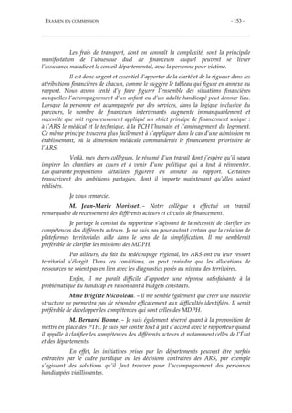 EXAMEN EN COMMISSION - 153 -
Les frais de transport, dont on connaît la complexité, sont la principale
manifestation de l’ubuesque duel de financeurs auquel peuvent se livrer
l’assurance maladie et le conseil départemental, avec la personne pour victime.
Il est donc urgent et essentiel d’apporter de la clarté et de la rigueur dans les
attributions financières de chacun, comme le suggère le tableau qui figure en annexe au
rapport. Nous avons tenté d’y faire figurer l’ensemble des situations financières
auxquelles l’accompagnement d’un enfant ou d’un adulte handicapé peut donner lieu.
Lorsque la personne est accompagnée par des services, dans la logique inclusive du
parcours, le nombre de financeurs intervenants augmente immanquablement et
nécessite que soit rigoureusement appliqué un strict principe de financement unique :
à l’ARS le médical et le technique, à la PCH l’humain et l’aménagement du logement.
Ce même principe trouvera plus facilement à s’appliquer dans le cas d’une admission en
établissement, où la dimension médicale commanderait le financement prioritaire de
l’ARS.
Voilà, mes chers collègues, le résumé d’un travail dont j’espère qu’il saura
inspirer les chantiers en cours et à venir d’une politique qui a tout à réinventer.
Les quarante propositions détaillées figurent en annexe au rapport. Certaines
transcrivent des ambitions partagées, dont il importe maintenant qu’elles soient
réalisées.
Je vous remercie.
M. Jean-Marie Morisset. – Notre collègue a effectué un travail
remarquable de recensement des différents acteurs et circuits de financement.
Je partage le constat du rapporteur s’agissant de la nécessité de clarifier les
compétences des différents acteurs. Je ne suis pas pour autant certain que la création de
plateformes territoriales aille dans le sens de la simplification. Il me semblerait
préférable de clarifier les missions des MDPH.
Par ailleurs, du fait du redécoupage régional, les ARS ont vu leur ressort
territorial s’élargit. Dans ces conditions, on peut craindre que les allocations de
ressources ne soient pas en lien avec les diagnostics posés au niveau des territoires.
Enfin, il me paraît difficile d’apporter une réponse satisfaisante à la
problématique du handicap en raisonnant à budgets constants.
Mme Brigitte Micouleau. – Il me semble également que créer une nouvelle
structure ne permettra pas de répondre efficacement aux difficultés identifiées. Il serait
préférable de développer les compétences qui sont celles des MDPH.
M. Bernard Bonne. – Je suis également réservé quant à la proposition de
mettre en place des PTH. Je suis par contre tout à fait d’accord avec le rapporteur quand
il appelle à clarifier les compétences des différents acteurs et notamment celles de l’État
et des départements.
En effet, les initiatives prises par les départements peuvent être parfois
entravées par le cadre juridique ou les décisions contraires des ARS, par exemple
s’agissant des solutions qu’il faut trouver pour l’accompagnement des personnes
handicapées vieillissantes.
 