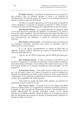- 154 - REPENSER LE FINANCEMENT DU HANDICAP
POUR ACCOMPAGNER UNE SOCIÉTÉ INCLUSIVE
M. Michel Forissier. – Le périmètre du département n’est pas toujours le
plus pertinent. Ainsi, la métropole lyonnaise se trouve à la confluence de
trois départements. Des solutions locales sont trouvées, il ne me semble pas pertinent de
chercher à imposer un cadre trop contraignant.
Par ailleurs, je considère également qu’il n’est pas possible de répondre de
manière satisfaisante à la question du handicap en raisonnant à moyens constants.
Le vieillissement des personnes handicapées fait en effet apparaître de nouveaux enjeux.
Mme Michelle Meunier. – J’ai eu plaisir à participer à ce groupe de travail
et le me retrouve dans les propositions du rapporteur. La proposition n° 13, relative à
l’accueil des enfants handicapés, retient particulièrement mon intérêt. Par ailleurs, les
associations continuent de nous alerter sur les conséquences néfastes que pourraient
avoir l’assouplissement des obligations en matière de construction prévue par
la loi Elan.
Mme Nadine Grelet-Certenais. – Je souhaiterais insister sur l’importance
des institutions spécialisées, notamment pour assurer les transitions entre les
établissements et le milieu ordinaire.
Il y a par ailleurs incontestablement un manque de places dans les
différentes structures. J’attends notamment les annonces du Gouvernement dans le
cadre du prochain plan autisme.
L’idée de créer des PTH est intéressante, mais les MDPH pourraient jouer
ce rôle.
Mme Frédérique Puissat. – Je salue ce travail qui est très attendu sur les
territoires. La proposition n° 19 évoque une unification du service public de l’emploi en
faveur des personnes handicapées. Il me semble que Pôle emploi est prêt à jouer ce rôle.
Je m’interroge toutefois sur les réactions éventuelles du réseau Cap’emploi à une telle
proposition.
M. René-Paul Savary. – Il me semble nécessaire d’aller plus loin que ce
qui a été fait jusqu’à présent et de replacer la personne au centre des politiques du
handicap. Il conviendrait donc de mettre en place un financeur unique, qui pourrait être
le département, et une tarification qui dépendrait des besoins de la personne et non de
son âge et de son éligibilité à telle ou telle allocation.
Il faut sortir du système des appels d’offre régionaux qui pénalisent les
départements les plus en pointe sur le sujet.
Mme Corinne Imbert. – Je partage l’avis de mes collègues Jean-Marie
Morisset et Bernard Bonne sur la proposition de plateforme territoriale du handicap.
Je rappelle que, dans la plupart des départements, on arrive à bien travailler avec les
maisons départementales des personnes handicapées, associées via les schémas
territoriaux. Ces schémas permettent d’évaluer les besoins sur le territoire et la mise en
place des observatoires des personnes en situation de handicap permet d’objectiver les
données recueillies sur le terrain.
 