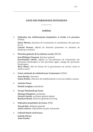 - 157 -
LISTE DES PERSONNES ENTENDUES
___________
Auditions
 Fédération des établissements hospitaliers et d’aide à la personne
(Fehap)
Julien Moreau, directeur de l’autonomie et coordinateur des parcours
de vie
Laurent Perazzo, adjoint de direction personnes en situation de
handicap et enfance
 Direction générale de la cohésion sociale (DGCS)
Jean-Philippe Vinquant, directeur général
Jean-François Lhoste, adjoint au sous-directeur de l’autonomie des
personnes handicapées et des personnes âgées, chargé des personnes
handicapées
Boris Minot, chef de bureau de la gouvernance du secteur social et
médico-social
 Caisse nationale de solidarité pour l’autonomie (CNSA)
Anne Burstin, directrice
Simon Kieffer, directeur des établissements et services médico-sociaux
 Autisme France
Danièle Langloys, présidente
 Groupe Polyhandicap France
Monique Rongières, présidente
Gérard Courtois, secrétaire général adjoint
Roselyne Brault, directrice générale du Cesap
 Fédération hospitalière de France (FHF)
Zaynab Riet, déléguée générale
Annie Lelièvre, responsable du pôle Autonomie
 Collectif Handi Actif France
Isabelle Olivier
Anne Gautier
 