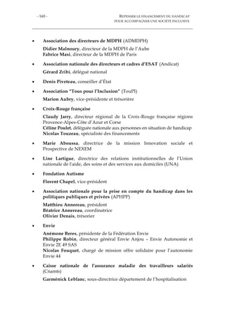 - 160 - REPENSER LE FINANCEMENT DU HANDICAP
POUR ACCOMPAGNER UNE SOCIÉTÉ INCLUSIVE
 Association des directeurs de MDPH (ADMDPH)
Didier Malnoury, directeur de la MDPH de l’Aube
Fabrice Masi, directeur de la MDPH de Paris
 Association nationale des directeurs et cadres d’ESAT (Andicat)
Gérard Zribi, délégué national
 Denis Piveteau, conseiller d’État
 Association “Tous pour l’Inclusion” (TouPI)
Marion Aubry, vice-présidente et trésorière
 Croix-Rouge française
Claudy Jarry, directeur régional de la Croix-Rouge française régions
Provence-Alpes-Côte d’Azur et Corse
Céline Poulet, déléguée nationale aux personnes en situation de handicap
Nicolas Touzeau, spécialiste des financements
 Marie Aboussa, directrice de la mission Innovation sociale et
Prospective de NEXEM
 Line Lartigue, directrice des relations institutionnelles de l’Union
nationale de l'aide, des soins et des services aux domiciles (UNA)
 Fondation Autisme
Florent Chapel, vice-président
 Association nationale pour la prise en compte du handicap dans les
politiques publiques et privées (APHPP)
Matthieu Annereau, président
Béatrice Annereau, coordinatrice
Olivier Denais, trésorier
 Envie
Anémone Beres, présidente de la Fédération Envie
Philippe Robin, directeur général Envie Anjou – Envie Autonomie et
Envie 2E 49 SAS
Nicolas Fouquet, chargé de mission offre solidaire pour l’autonomie
Envie 44
 Caisse nationale de l’assurance maladie des travailleurs salariés
(Cnamts)
Garménick Leblanc, sous-directrice département de l’hospitalisation
 