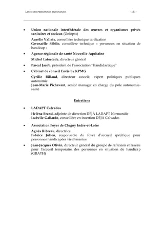 LISTE DES PERSONNES ENTENDUES - 161 -
 Union nationale interfédérale des œuvres et organismes privés
sanitaires et sociaux (Uniopss)
Aurélie Valleix, conseillère technique tarification
Gwenaëlle Sébilo, conseillère technique « personnes en situation de
handicap »
 Agence régionale de santé Nouvelle-Aquitaine
Michel Laforcade, directeur général
 Pascal Jacob, président de l’association "Handidactique"
 Cabinet de conseil Enéis by KPMG
Cyrille Billaud, directeur associé, expert politiques publiques
autonomie
Jean-Marie Pichavant, senior manager en charge du pôle autonomie-
santé
Entretiens
 LADAPT Calvados
Héléna Brand, adjointe de direction DÉJÀ LADAPT Normandie
Isabelle Gallardo, conseillère en insertion DÉJÀ Calvados
 Association Foyer de Clugny Indre-et-Loire
Agnès Ribreau, directrice
Fabrice Julien, responsable du foyer d’accueil spécifique pour
personnes handicapées vieillissantes
 Jean-Jacques Olivin, directeur général du groupe de réflexion et réseau
pour l'accueil temporaire des personnes en situation de handicap
(GRATH)
 