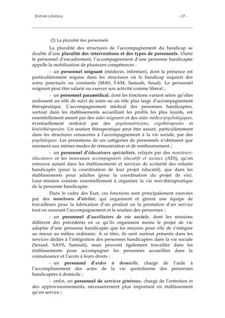 EXPOSÉ GÉNÉRAL - 17 -
(2) La pluralité des personnels
La pluralité des structures de l’accompagnement du handicap se
double d’une pluralité des interventions et des types de personnels. Outre
le personnel d’encadrement, l’accompagnement d’une personne handicapée
appelle la mobilisation de plusieurs compétences :
- un personnel soignant (médecin, infirmier), dont la présence est
particulièrement requise dans les structures où le handicap requiert des
soins ponctuels ou constants (MAS, FAM, Samsah, Ssiad). Le personnel
soignant peut être salarié ou exercer son activité comme libéral ;
- un personnel paramédical, dont les fonctions varient selon qu’elles
endossent un rôle de suivi de soins ou un rôle plus large d’accompagnement
thérapeutique. L’accompagnement médical des personnes handicapées,
surtout dans les établissements accueillant les profils les plus lourds, est
essentiellement assuré par des aides-soignants et des aides médico-psychologiques,
éventuellement renforcé par des psychomotriciens, ergothérapeutes et
kinésithérapeutes. Un soutien thérapeutique peut être assuré, particulièrement
dans les structures consacrées à l’accompagnement à la vie sociale, par des
psychologues. Les prestations de ces catégories de personnels n’obéissent que
rarement aux mêmes modes de rémunération et de remboursement ;
- un personnel d’éducateurs spécialisés, relayés par des moniteurs-
éducateurs et les nouveaux accompagnants éducatifs et sociaux (AES), qu’on
retrouve autant dans les établissements et services de scolarité des enfants
handicapés (pour la coordination de leur projet éducatif), que dans les
établissements pour adultes (pour la coordination du projet de vie).
Leur mission consiste essentiellement à organiser la vie non-thérapeutique
de la personne handicapée.
Dans le cadre des Esat, ces fonctions sont principalement exercées
par des moniteurs d’atelier, qui organisent et gèrent une équipe de
travailleurs pour la fabrication d’un produit ou la prestation d’un service
tout en assurant l’accompagnement et le soutien des personnes ;
- un personnel d’auxiliaires de vie sociale, dont les missions
diffèrent des précédents en ce qu’ils organisent moins le projet de vie
adaptée d’une personne handicapée que les moyens pour elle de s’intégrer
au mieux au milieu ordinaire. À ce titre, ils sont surtout présents dans les
services dédiés à l’intégration des personnes handicapées dans la vie sociale
(Sessad, SAVS, Samsah), mais peuvent également travailler dans les
établissements pour accompagner les personnes accueillies dans la
connaissance et l’accès à leurs droits ;
- un personnel d’aides à domicile, chargé de l’aide à
l’accomplissement des actes de la vie quotidienne des personnes
handicapées à domicile ;
- enfin, un personnel de services généraux, chargé de l’entretien et
des approvisionnements, nécessairement plus important en établissement
qu’en service ;
 