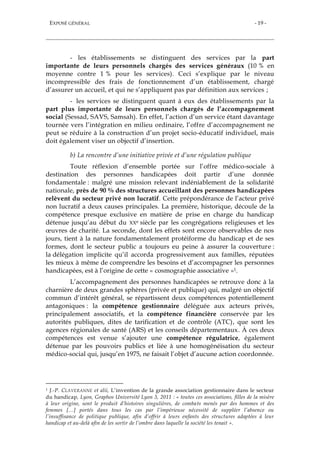 EXPOSÉ GÉNÉRAL - 19 -
- les établissements se distinguent des services par la part
importante de leurs personnels chargés des services généraux (10 % en
moyenne contre 1 % pour les services). Ceci s’explique par le niveau
incompressible des frais de fonctionnement d’un établissement, chargé
d’assurer un accueil, et qui ne s’appliquent pas par définition aux services ;
- les services se distinguent quant à eux des établissements par la
part plus importante de leurs personnels chargés de l’accompagnement
social (Sessad, SAVS, Samsah). En effet, l’action d’un service étant davantage
tournée vers l’intégration en milieu ordinaire, l’offre d’accompagnement ne
peut se réduire à la construction d’un projet socio-éducatif individuel, mais
doit également viser un objectif d’insertion.
b) La rencontre d’une initiative privée et d’une régulation publique
Toute réflexion d’ensemble portée sur l’offre médico-sociale à
destination des personnes handicapées doit partir d’une donnée
fondamentale : malgré une mission relevant indéniablement de la solidarité
nationale, près de 90 % des structures accueillant des personnes handicapées
relèvent du secteur privé non lucratif. Cette prépondérance de l’acteur privé
non lucratif a deux causes principales. La première, historique, découle de la
compétence presque exclusive en matière de prise en charge du handicap
détenue jusqu’au début du XXe siècle par les congrégations religieuses et les
œuvres de charité. La seconde, dont les effets sont encore observables de nos
jours, tient à la nature fondamentalement protéiforme du handicap et de ses
formes, dont le secteur public a toujours eu peine à assurer la couverture :
la délégation implicite qu’il accorda progressivement aux familles, réputées
les mieux à même de comprendre les besoins et d’accompagner les personnes
handicapées, est à l’origine de cette « cosmographie associative »1.
L’accompagnement des personnes handicapées se retrouve donc à la
charnière de deux grandes sphères (privée et publique) qui, malgré un objectif
commun d’intérêt général, se répartissent deux compétences potentiellement
antagoniques : la compétence gestionnaire déléguée aux acteurs privés,
principalement associatifs, et la compétence financière conservée par les
autorités publiques, dites de tarification et de contrôle (ATC), que sont les
agences régionales de santé (ARS) et les conseils départementaux. À ces deux
compétences est venue s’ajouter une compétence régulatrice, également
détenue par les pouvoirs publics et liée à une homogénéisation du secteur
médico-social qui, jusqu’en 1975, ne faisait l’objet d’aucune action coordonnée.
1 J.-P. CLAVERANNE et alii, L’invention de la grande association gestionnaire dans le secteur
du handicap, Lyon, Graphos Université Lyon 3, 2011 : « toutes ces associations, filles de la misère
à leur origine, sont le produit d’histoires singulières, de combats menés par des hommes et des
femmes […] portés dans tous les cas par l’impérieuse nécessité de suppléer l’absence ou
l’insuffisance de politique publique, afin d’offrir à leurs enfants des structures adaptées à leur
handicap et au-delà afin de les sortir de l’ombre dans laquelle la société les tenait ».
 