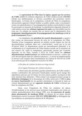 EXPOSÉ GÉNÉRAL - 21 -
- le représentant de l’État dans la région, appuyé par les services
de l’ARS, établit les schémas régionaux de l’offre médico-sociale (SROMS)
relatifs aux établissements et services accueillant des personnes adultes
handicapées. À l’instar de la compétence centrale de l’État, la compétence
déconcentrée apparaît d’abord limitée au public adulte, mais a récemment1
connu une généralisation à l’accompagnement médico-social destiné à toutes
les personnes en situation de handicap. La planification régionale alimente le
volet médico-social des schémas régionaux de santé, qui sont établis tous les
cinq ans. Ce schéma est ensuite mis en œuvre par le déploiement d’un
programme interdépartemental d’accompagnement des handicaps et de la
perte d’autonomie (Priac) ;
- la compétence du président du conseil départemental a, quant à
elle, connu un mouvement inverse de celui de la compétence de l’État.
Titulaire d’une compétence générale en matière sociale depuis les lois de
décentralisation, confirmé dans son « chef-de-filat » social par la loi du
27 janvier 20142, le département aurait pu naturellement prétendre à la
coordination et à l’organisation de l’offre médico-sociale sur le territoire de
son ressort. Or, outre la compétence concurrente exercée par l’autorité
régionale via les Priac, l’article L. 312-5 du CASF limite les schémas
départementaux médico-sociaux aux établissements et services « autres que
ceux devant figurer dans les schémas nationaux », à savoir les établissements
et services non compris dans l’énumération de l’article D. 312-193 du CASF
et ne relevant pas de la compétence exclusive de l’État.
c) Des plans de créations de places au virage inclusif
(1) La logique historique des créations de places
L’observation des dernières grandes planifications de l’offre médico-
sociale à destination des personnes handicapées montre qu’en marge des
répartitions prévues par les textes, les trois acteurs publics assument en fait
trois missions bien distinctes : l’État central s’est progressivement arrogé la
définition stratégique de la dynamique de l’offre, réservant à l’ARS la mise
en œuvre fonctionnelle de ces grandes orientations et laissant la main au
conseil départemental sur les segments résiduels de l’offre n’entrant pas
dans la compétence de l’État.
Ainsi, sous l’impulsion de l’État, les créations de places
d’établissements et de services pour personnes handicapées ont connu un
rythme particulièrement élevé depuis 1999, avec la succession de quatre
plans pluriannuels du handicap (PPH). Le dernier de ces plans, devant
initialement couvrir la période 2008-2012 (PPH 2008-2012) se distinguait par
son ambition, en annonçant la création de 41 450 places.
1 Par la loi n° 2016-41 du 26 janvier 2016 de modernisation de notre système de santé.
2 Loi n° 2014-58 du 27 janvier 2014 de modernisation de l'action publique territoriale et
d'affirmation des métropoles.
 