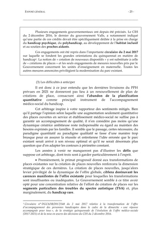 EXPOSÉ GÉNÉRAL - 25 -
Plusieurs engagements gouvernementaux ont depuis été précisés. Le CIH
du 2 décembre 2016, le dernier du gouvernement Valls, a notamment indiqué
qu’une partie de ces crédits devait être spécifiquement dédiée à la prise en charge
du handicap psychique, du polyhandicap, au développement de l’habitat inclusif
et au soutien des proches aidants.
Ces engagements ont été repris dans l’importante circulaire du 2 mai 2017
sur laquelle se fondent les grandes orientations du quinquennat en matière de
handicap1. La notion de « création de nouveaux dispositifs » y est substituée à celle
de « créations de places » et les seuls engagements de mesures nouvelles pris par le
Gouvernement concernent les unités d’enseignement en maternelle. Toutes les
autres mesures annoncées privilégient la modernisation du parc existant.
(3) Les difficultés à anticiper
Il est donc à ce jour entendu que les dernières livraisons du PPH
prévues en 2021 ne donneront pas lieu à un renouvellement de plan de
créations de place, consacrant ainsi l’abandon de la planification
quantitative comme principal instrument de l’accompagnement
médico-social du handicap.
Cet arbitrage inspire à votre rapporteur des sentiments mitigés. Bien
qu’il partage l’opinion selon laquelle une augmentation seulement quantitative
des places ouvertes en service et établissement médico-social ne suffise pas à
garantir un accompagnement de qualité, il n’en considère pas moins qu’une
dynamique créatrice ambitieuse reste indispensable eu égard au maintien des
besoins exprimés par les familles. Il semble que le passage, certes nécessaire, du
paradigme quantitatif au paradigme qualitatif se fasse d’une manière trop
brusque pour en assurer la réussite et entretienne l’idée erronée que le parc
existant serait arrivé à son niveau optimal et qu’il ne serait désormais plus
question que d’en adapter les contours à périmètre constant.
Les années à venir ne manqueront pas d’illustrer les défis que
suppose cet arbitrage, dont trois sont à garder particulièrement à l’esprit.
 Premièrement, le primat progressif donné aux transformations de
places existantes sur la création de places nouvelles renforcera la dimension
stratégique de ces dernières. La création de places nouvelles, jusqu’alors
levier privilégié de la dynamique de l’offre globale, ciblera dorénavant les
carences manifestes de l’offre existante pour lesquelles les transformations
sont insuffisantes ou inadéquates. Le Gouvernement semble à ce titre avoir
opté pour une concentration relative de l’effort de création de places sur les
segments particuliers des troubles du spectre autistique (TSA) et, plus
marginalement, du handicap rare.
1 Circulaire n° DGCS/3B/2017/148 du 2 mai 2017 relative à la transformation de l’offre
d’accompagnement des personnes handicapées dans le cadre de la démarche « une réponse
accompagnée pour tous », de la stratégie quinquennale de l’évolution de l’offre médico-sociale
(2017-2021) et de la mise en œuvre des décisions du CIH du 2 décembre 2016.
 