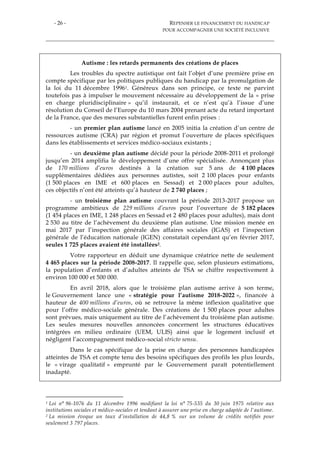 - 26 - REPENSER LE FINANCEMENT DU HANDICAP
POUR ACCOMPAGNER UNE SOCIÉTÉ INCLUSIVE
Autisme : les retards permanents des créations de places
Les troubles du spectre autistique ont fait l’objet d’une première prise en
compte spécifique par les politiques publiques du handicap par la promulgation de
la loi du 11 décembre 19961. Généreux dans son principe, ce texte ne parvint
toutefois pas à impulser le mouvement nécessaire au développement de la « prise
en charge pluridisciplinaire » qu’il instaurait, et ce n’est qu’à l’issue d’une
résolution du Conseil de l’Europe du 10 mars 2004 prenant acte du retard important
de la France, que des mesures substantielles furent enfin prises :
- un premier plan autisme lancé en 2005 initia la création d’un centre de
ressources autisme (CRA) par région et promut l’ouverture de places spécifiques
dans les établissements et services médico-sociaux existants ;
- un deuxième plan autisme décidé pour la période 2008-2011 et prolongé
jusqu’en 2014 amplifia le développement d’une offre spécialisée. Annonçant plus
de 170 millions d’euros destinés à la création sur 5 ans de 4 100 places
supplémentaires dédiées aux personnes autistes, soit 2 100 places pour enfants
(1 500 places en IME et 600 places en Sessad) et 2 000 places pour adultes,
ces objectifs n’ont été atteints qu’à hauteur de 2 740 places ;
- un troisième plan autisme couvrant la période 2013-2017 propose un
programme ambitieux de 229 millions d’euros pour l’ouverture de 5 182 places
(1 454 places en IME, 1 248 places en Sessad et 2 480 places pour adultes), mais dont
2 530 au titre de l’achèvement du deuxième plan autisme. Une mission menée en
mai 2017 par l’inspection générale des affaires sociales (IGAS) et l’inspection
générale de l’éducation nationale (IGEN) constatait cependant qu’en février 2017,
seules 1 725 places avaient été installées2.
Votre rapporteur en déduit une dynamique créatrice nette de seulement
4 465 places sur la période 2008-2017. Il rappelle que, selon plusieurs estimations,
la population d’enfants et d’adultes atteints de TSA se chiffre respectivement à
environ 100 000 et 500 000.
En avril 2018, alors que le troisième plan autisme arrive à son terme,
le Gouvernement lance une « stratégie pour l’autisme 2018-2022 », financée à
hauteur de 400 millions d’euros, où se retrouve la même inflexion qualitative que
pour l’offre médico-sociale générale. Des créations de 1 500 places pour adultes
sont prévues, mais uniquement au titre de l’achèvement du troisième plan autisme.
Les seules mesures nouvelles annoncées concernent les structures éducatives
intégrées en milieu ordinaire (UEM, ULIS) ainsi que le logement inclusif et
négligent l’accompagnement médico-social stricto sensu.
Dans le cas spécifique de la prise en charge des personnes handicapées
atteintes de TSA et compte tenu des besoins spécifiques des profils les plus lourds,
le « virage qualitatif » emprunté par le Gouvernement paraît potentiellement
inadapté.
1 Loi n° 96-1076 du 11 décembre 1996 modifiant la loi n° 75-535 du 30 juin 1975 relative aux
institutions sociales et médico-sociales et tendant à assurer une prise en charge adaptée de l'autisme.
2 La mission évoque un taux d’installation de 44,8 % sur un volume de crédits notifiés pour
seulement 3 797 places.
 