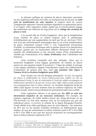 EXPOSÉ GÉNÉRAL - 27 -
La décision publique de créations de places, désormais concentrée
sur des segments particuliers de l’offre, ne manquera pas de devenir un outil
actif de modification de cette dernière et risquera alors de creuser
l’antagonisme opposant l’autorité publique régulatrice au gestionnaire privé.
À cet égard, votre rapporteur estime capital que le Gouvernement engage
dès maintenant une réflexion de long terme sur le ciblage des créations de
places à venir.
 Le second défi est d’ordre budgétaire. Alors que la budgétisation
d’une création de place se traduit toujours pour le gestionnaire
d’établissement par une augmentation du tarif qui lui est versé par l’ATC,
cela n’est pas nécessairement automatique dans le cas d’une transformation
de place, notamment lorsque l’ATC y voit l’opportunité d’économies
d’échelle. Le partenariat historique entre la gestion privée et la planification
publique, garanti par un financement objectif strictement fondé sur la
capacité des établissements et des services, risque d’être profondément
modifié par l’introduction d’un critère d’efficience dans l’attribution des
dotations.
Cette évolution essentielle doit être anticipée. Alors que la
traduction budgétaire d’une logique quantitative de création de places
repose sur une équation simple (1 ouverture = 1 ligne de crédits), le passage
à une logique qualitative suppose l’introduction auprès des établissements
d’indicateurs de gestion plus fins, dont une première liste figure à
l’annexe 16 de la circulaire budgétaire pour 20181.
Trois d’entre eux ont été désignés prioritaires : le taux d’occupation
des places en établissement ou service médico-social pour enfants au titre de
l’amendement Creton, le taux de scolarisation à l’école des enfants accompagnés en
établissement spécialisé et la part des services dans l’offre médico-sociale proposant
un accompagnement dans le milieu ordinaire. La circulaire budgétaire invite les
ARS à faire figurer ces trois données dans les schémas régionaux de l’offre
médico-sociale, dont le renouvellement est précisément intervenu en 2018.
Votre rapporteur observe à cet égard que les ARS se sont très
diversement emparées de ces nouveaux indicateurs. Par exemple, les
schémas régionaux de l’offre médico-sociale des Hauts-de-France ou de
l’Ile-de-France en font bien mention mais ne les traduisent pas par des
indicateurs précis. A contrario, le schéma de la région Bourgogne-Franche-
Comté définit trois cibles spécifiques pour les trois objectifs : une réduction
de 20 % par an du nombre d’adultes maintenus en établissements pour
enfants, un taux de scolarisation en milieu ordinaire porté à 50 % d’ici 2020
et 80 % d’ici 2028 et une part des services proposant un accompagnement
dans le milieu ordinaire supérieure à 50 %.
1 Instruction n° DGCS/SD5C/DSS/SD1A/CNSA/DESMS/2018/121 du 15 mai 2018 relative aux
orientations de l’exercice 2018 pour la campagne budgétaire des établissements et services
médico-sociaux accueillant des personnes handicapées et des personnes âgées.
 