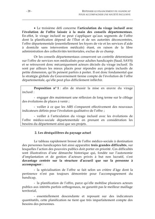 - 28 - REPENSER LE FINANCEMENT DU HANDICAP
POUR ACCOMPAGNER UNE SOCIÉTÉ INCLUSIVE
 Le troisième défi concerne l’articulation du virage inclusif avec
l’évolution de l’offre laissée à la main des conseils départementaux.
En effet, le virage inclusif ne peut s’appliquer qu’aux segments de l’offre
dont la planification dépend de l’État et de ses autorités déconcentrées,
l’offre départementale (essentiellement les foyers de vie et les services d’aide
à domicile sans intervention médicale) étant, en raison de la libre
administration des collectivités territoriales, exclue de ce champ.
Or les conseils départementaux conservent un contrôle déterminant
sur l’offre de services non médicalisés pour adultes handicapés (Saad, SAVS)
et se retrouvent donc mécaniquement acteurs décisifs du virage inclusif. Ils
sont par ailleurs les mieux placés pour répondre aux projets inclusifs de
petite dimension, qu’ils peinent parfois à porter. Il est donc fondamental que
la stratégie globale du Gouvernement tienne compte de l’évolution de l’offre
départementale, qu’elle peut plus difficilement infléchir.
Proposition n° 1 : afin de réussir la mise en œuvre du virage
inclusif :
- engager dès maintenant une réflexion de long terme sur le ciblage
des évolutions de places à venir ;
- veiller à ce que les ARS s’emparent effectivement des nouveaux
indicateurs définis pour l’évolution qualitative de l’offre ;
- veiller à l’articulation du virage inclusif avec les évolutions de
l’offre médico-sociale départementale en prenant en considération les
besoins du département ainsi que ses projets.
2. Les déséquilibres du paysage actuel
Le tableau rapidement brossé de l’offre médico-sociale à destination
des personnes handicapées fait ainsi apparaître trois grandes difficultés, sur
lesquelles l’action des pouvoirs publics doit porter en priorité. Ces difficultés
sont illustratives d’une démarche historique qui, fondée sur l’autonomie
d’implantation et de gestion d’acteurs privés à but non lucratif, s’est
davantage centrée sur la structure d’accueil que sur la personne à
accompagner :
- la spécialisation de l’offre se fait selon un critère d’âge dont la
pertinence n’est pas toujours démontrée pour l’accompagnement du
handicap,
- la planification de l’offre, parce qu’elle mobilise plusieurs acteurs
publics aux intérêts parfois orthogonaux, ne garantit pas le meilleur maillage
territorial,
- essentiellement descendante et reposant sur des indicateurs
quantitatifs, cette planification ne tient que très imparfaitement compte des
besoins des personnes.
 