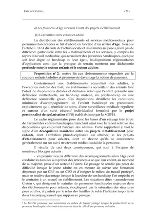 EXPOSÉ GÉNÉRAL - 29 -
a) Les frontières d’âge creusent l’écart des projets d’établissement
(1) La frontière entre enfant et adulte
La distribution des établissements et services médico-sociaux pour
personnes handicapées se fait d’abord en fonction d’un critère d’âge. Bien que
l’article L. 312-1 du code de l’action sociale et des familles ne pose a priori pas de
différence particulière entre les « établissements et les services, y compris les
foyers d’accueil médicalisé, qui accueillent des personnes handicapées, quel que
soit leur degré de handicap ou leur âge », les dispositions réglementaires
d’application ainsi que la pratique de terrain montrent une dichotomie
profonde entre le secteur enfants et le secteur adultes.
Proposition n° 2 : mettre fin aux cloisonnements engendrés par la
coupure enfants/adultes et promouvoir davantage la notion de parcours.
Contrairement aux établissements accueillant des adultes, à
l’exception notable des Esat, les établissements accueillant des enfants font
l’objet de dispositions dédiées et déclinées selon que l’enfant présente une
déficience intellectuelle, un handicap moteur, un polyhandicap ou une
déficience sensorielle grave. Ces dispositions détaillent les conditions
minimales d’accompagnement de l’enfant handicapé en préconisant
explicitement qu’il bénéficie de soins, d’une surveillance médicale régulière
et surtout d’un suivi éducatif individualisé formalisé par le projet
personnalisé de scolarisation (PPS) établi ab initio par la MDPH.
Le cadre réglementaire pose donc les bases d’un étayage très étroit
de l’accueil des enfants handicapés, tranchant ainsi avec la rareté relative des
dispositions qui entourent l’accueil des adultes. Votre rapporteur y voit le
signe d’un déséquilibre manifeste entre les projets d’établissement pour
enfants, dont l’ambition pluridisciplinaire est affichée, et les projets
d’établissement pour adultes, dont on devine qu’ils se concentrent
généralement sur un suivi strictement médico-social de la personne.
Il résulte de ceci deux conséquences, qui sont à l’origine de
nombreux blocages actuels :
- en premier lieu, la différence des accompagnements selon l’âge peut
conduire les familles à exprimer des réticences à ce que leur enfant, au moment
de sa majorité, passe d’un secteur à l’autre. Ce passage ne semble pas poser de
difficulté lorsque le jeune adulte est en mesure de suivre une formation
dispensée par un CRP ou un CPO et d’intégrer le milieu du travail protégé1,
mais en soulève davantage lorsque la lourdeur de son handicap l’en empêche et
le contraint à un accueil en établissement. Les situations dites « amendement
Creton », qui désignent le maintien de personnes handicapées majeures dans
des établissements pour enfants, s’expliquent par la saturation des structures
pour adultes, et parfois par le refus des familles de subir l’inflexion importante
dans l’accompagnement que suppose ce passage.
1 La MDPH prononce une orientation en milieu de travail protégé lorsque la productivité de la
personne handicapée est estimée à environ un tiers de celle d’une personne ordinaire.
 